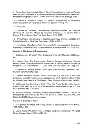 9 - Reuben Fine, “Psychoanalytic Theory” (Teoria Psicoanálitica), em Male and Female
Homosexuality: Psychological Approaches (Homossexualidade Masculina e Feminina:
Métodos Psicológicos), ed. Louis Diamant (New York: Hemisphere, 1987), pp 84-86.

10 - William H. Masters e Virginia E. Johnson, Homosexuality in Perspective
(Homossexualidade em Perspectiva) (New York: Bantam, 1979), p 400.

11 - Ibid, p 251.

12 - Charles W. Socarides, “Homosexuality” (Homossexualidade), em American
Handbook of Psychiatry (Manual de Psiquiatria Americano), ed. Silvano Arieti e
Eugene B. Brody, 2a. ed. (New York: Basic Books. 1974). 3:309.

13 - Irving Bieber, Homosexuality: A Psychoanalytic Study (Homossexualidade: Um
Estudo Psicanalítico) (New York: Basic Books, 1962). pp 318-19.

14 - Irving Bieber eToby Bieber, “Male Homosexuality” (Homossexualidade Masculina),
Canadian Journal of Psychiatry (Jornal Canadense de Psiquiatria) 24. n.5 (1979): 416.

Capítulo 3: A Dinâmica da Transformação

1 - C.S.Lewis, Mere Christianity (Mero Cristianismo) (New York: Macmillan, 1951), pág.
44.

2 - Leanne Payne, The Broken Image: Restoring Personal Whoienesse Through
Healing Prayer (A Imagem Quebrada: Restaurando a Inteireza Pessoal Através da
Oração que Cura) (Westchester, 111.: Good News, Crossway Books. 1981), pág. 150.

3 - Adaptado de Jeanette Howard, Out of Egypt (Fora do Egilo) (Speldhurst, Kent.
England: Monarch, 1991). p 232.

4 - Existem excelentes estudos bíblicos disponíveis que vão ajudá-lo com este
princípio de aplicação. Recomendamos especialmente a “Life Application Bible” (Bíblia
de Aplicação para a Vida) e a “Life Recovery Bible” (Bíblia para Recuperação da Vida).

5 - Jeff Konrad. You Don't Have to Be Gay (Você Não Precisa Ser Gay) (Hilo, Hawaii:
Pacific House, 1992). pp 57-59, pode ser adquirido de “Regeneration Books”, P.O.Box
9830. Baltimore, MD 21284, EUA.

6 - Adaptado do artigo “Overcoming Fears of Relating to Men” (Vencendo Temores de
Relacionar-se com Homens) de John Smid ("Love in Action", P.O.Box 2655, San
Rafael. CA 94912). Usado com permissão.

Capítulo 4: Expondo as Raízes

1 - Erik Erikson. Childhood and Society (Infância e Sociedade) (New York: Norton,
1950, 1963), p 249.

2 - Leanne Payne. The Broken Image (A Imagem Quebrada) (Westchester, I11.: Good
News. Crossway Books. 1981). pp 121 136.




                                                                                  166
 