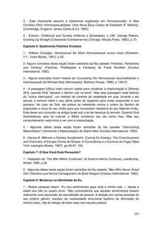 3 - Este importante assunto é totalmente explanado em Homosexuality: A New
Christian Ethic (Homossexualidade: Uma Nova Ética Crista) de Elizabeth R. Moberly,
(Cambridge. England: James Clarke & Co. 1983).

4 - Erikson. Childhood and Society (Infância e Sociedade), p 249. George Rekers.
Growing Up Straight (Crescendo Corretamen-te) (Chicago: Moody Press, 1982), p 73.

Capítulo 6: Quebrando Padrões Viciados

1 - William Consiglio, Homosexual No More (Homossexual nunca mais) (Wheaton,
I11.: Victor Books, 1991). p 36.

2- Alguns conceitos desta seção foram extraídos da fita cassete “Fetishes, Partialisms
and Fantasy” (Fetiches. Predileçôes e Fantasia) de Frank Worthen (Exodus
International, 1992).

3 - Alguns exemplos foram tirados de Counseling the Homosexual (Aconselhando o
Homossexual) de Michael Saia (Minneapolis: Bethany House, 1988), p 136-37.

4 - A passagem bíblica mais comum usada para condenar a masturbação é Gênesis
38:9, quando Onã “deixava o sêmen cair na terra”. Mas esta passagem está falando
do “coitus interruptus”, um método de controle de natalidade em que, durante o ato
sexual, o homem retira o seu pênis antes do orgasmo para evitar engravidar a sua
parceira. No caso de Onã, ele eslava se rebelando contra a ordem do Senhor de
engravidar a viúva do seu irmão para que houvessem herdeiros do seu falecido irmão.
Este dever era cumprido na antiga Israel sob a lei de herança do levirato. Quando Onã
desobedeceu esta lei cultural, a Bíblia condenou seu ato como mau. Mas seu
comportamento nada tinha a ver com a masturbação.

5 - Algumas idéias desta seção foram extraídas da fita cassete “Overcoming
Masturbation” (Vencendo a Masturbação) de Starla Allen (Exodus International. 1992).

6 - Harvey B. Milkman e Stanley Sunderwirth, Craving for Ecstasy: The Consciousness
and Chemistry of Escape (Fome de Êxtase: A Consciência e a Química da Fuga) (New
York: Lexington Books, 1987). pp 95-97, 104.

Capítulo 7: O Que Você Está Pensando?

1 - Adaptado de “The War Within Continues” (A Guerra Interna Contínua), Leadership,
Winter 1988, p 28.

2 - Algumas idéias nesta seção foram extraídas da fita cassete “Men Who Never Acted
Out” (Homens que Nunca Conseguiram) de Brad Sargent (Exodus International, 1992).

Capítulo 8: Mudança na Identidade do Eu

1 - Muitas pessoas dizem: “Eu tive sentimentos gays toda a minha vida — desde a
idade dos três ou quatro anos.” Não concordamos que aqueles sentimentos fossem
realmente uma expressão da sexualidade da pessoa. A atração por outras pessoas do
seu próprio gênero resultou da necessidade emocional legítima de afirmação do
mesmo sexo, não do desejo de fazer sexo com aquela pessoa.


                                                                                  167
 