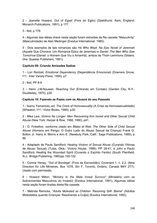 2 - Jeanette Howard, Out of Egypt (Fora do Egito) (Speldhurst. Kent, England:
Monarch Publications. 1991), p 177.

3 - Ibid, p 178.

4 - Algumas das idéias chave nesta seção foram extraídas da fita cassete “Masculinity”
(Masculinidade) de Alan Medinger (Exodus International. 1985).

5 - Dois exemplos de tais romances são He Who Wept: Na Epic Novel of Jeremiah
(Aquele Que Chorava: Um Romance Épico de Jeremias) e Daniel: The Man Who Saw
Tomorrow (Daniel: o Homem Que Viu o Amanhã), ambos de Thom Lemmons (Sisters,
Ore: Questar Publishers, 1991).

Capítulo 09: Criando Amizades Sadias

1 - Lori Rentzel, Emotional Dependency (Dependência Emocional) (Downers Grove,
I11.: Inter Varsity Press, 1990), p7.

2 - Ibid, PP 8-9

3 – Henri J.M.Nouwen, Reaching Out (Entrando em Contato) (Garden City, N.Y.:
Doubleday, 1875), p30

Capítulo 10: Fazendo as Pazes com os Abusos do seu Passado

1 - Isamu Yamamoto, ed. The Crisis of Homosexuality (A Crise da Homossexualidade)
(Wheaton, I11.: Victor Books, 1990), p30.

2 - Mike Lew, Victims No Longer: Men Recovering forn Incest and Other Sexual Child
Abuse (New York: Harper & Row, 1988, 1990), p41.

3 - D. Finkelhor, conforme citado em Males at Risk: The Other Side of Child Sexual
Abuse (Homens em Perigo: O Outro Lado do Abuso Sexual da Criança) Frank G.
Bolton Jr. Harry A. Morris e Ann E. (Newbuty Park, Calif.: Sage Publications, 1989), p
86.

4 - Adaptado de Paula Sandford, Healing Victims of Sexual Abuse (Curando Vítimas
de Abuso Sexual) (Tulsa, Okla.: Victory House, 1988), PP 28-41; e John e Paulo
Sandford, Healing the Wounded Spirit (Curando o Espírito Ferido) (South Plainfield,
N.J.: Bridge Publishing, 1985)pp 100-102

5 - Connie Haney, “Out of Bondage” (Fora da Escravidão), Covenant 1, n. 2:2. (New
Direction for Life Ministres, Box 1078, Stn F, Toronto, Ontário, Canadá M4Y 2T7).
Usado com permissão.

6 - Howard Milton, “Ministry to the Male Incest Survivor” (Ministério com os
Sobreviventes Masculinos do Incesto) (Exodus International, 1991). Algumas idéias
nesta seção foram tiradas desta fita cassete.

7 - Melinda Reinicke, “Adults Molested as Children: Resolving Self- Blame” (Adultos
Molestados quando Crianças: Resolvendo a Culpa) (Exodus International, 1992).



                                                                                  168
 