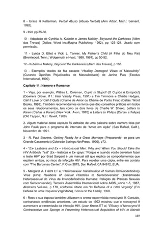 8 - Grace H Ketterman, Verbal Abuso (Abuso Verbal) (Ann Arbor, Mich.: Servant,
1992).

9 - Ibid, pp 35-36.

10 - Adaptado de Cynthia A. Kubetin e James Mallory, Beyound the Darkness (Além
das Trevas) (Dallas: Word Inc./Rapha Publishing, 1992), pp 123-124. Usado com
permissão.

 11 - Lynda D. Elliot e Vicki L. Tanner, My Father´s Child (A Filha do Meu Pai)
(Brentwood, Tenn.: Wolgemuth e Hyatt, 1988, 1991), pp 50-52.

12 - Kubetin e Mallory, Beyound the Darkeness (Além das Trevas), p 166.

13 - Exemplos tirados da fita cassete “Healing Damaged Views of Masculinity”
(Curando Opiniões Pejudicadas de Masculinidade) de Janine Puls (Exodus
International, 1990).

Capítulo 11: Namoro e Romance

1 - Veja, por exemplo, Willian L. Coleman, Cupid Is Stupid! (O Cupido é Estúpido!)
(Downers Grove, I11.: Inter Varsity Press, 1991) e Tim Timmons e Charlie Hedges,
Call It Love or Call It Quits (Chame de Amor ou Chame de Ponto Final) (Dallas: Word
Books, 1988). Também recomendamos os livros que dão conselhos práticos em todos
os seus relacionamentos, tais como os dois livros de Charlie W. Sheed, Letters to
Karen (Cartas a Karen) (New York: Avon, 1976) e Letters to Philips (Cartas a Felipe)
(Old Tappan, N.J.: Revell, 1969).

2- Algum material deste capítulo foi extraído de uma palestra sobre namoro feita por
John Paulk para o programa de internato de “Amor em Ação” (San Rafael, Calif.),
Novembro de 1991.

3 - R. Paul Stevens, Getting Ready for a Great Marriage (Preparando- se para um
Grande Casamento) (Colorado Springs:NavPress, 1990), p73.

4 - “Ex- Lesbians and Ex – Homosexual Men: Why and When You Should Take the
HIV Antibody Test” (Ex - lésbicas e Ex- gays: “Porque e quando vocês deveriam fazer
o teste HIV” por Brad Sargent é um manual útil que explica os comportamentos que
expõem ambos, ao risco da infecção HIV. Para receber uma cópia, entre em contato
com “The Barbanas Center”, P.O.ox 3875, San Rafael, CA 94912, EUA.

5 - Margaret A. Fischl ET a, “Heterosexual Transmission of Human Immunodeficiêncy
Virus (HIV): Relations of Sexual Practices to Seroconversion” (Transmissão
Heterossexual do Vírus de Imunodeficiência Humana: Relação de Práticas Sexuais
com Seroconversão), Terceira Assembléia Internacional sobre AIDS, junho 1-5, 1987,
Abstracts Volume, p 178, conforme citado em “In Defense of a Littel Virginity” (Em
Defesa de uma Pequena Virgindade), Focus on the Family, 1992.

6 - Ross e sua esposa também utilizaram o creme espermicida nonoxynol 9. Contudo,
contrariando evidências anteriores, um estudo de 1992 mostrou que o nonoxynol 9
aumentava a transmissão da infecção HIV. (Joan Kreiss ET al, “Eficacy of Nonoxynol 9
Contraceptive use Sponge in Preventing Heterosexual Acquisition of HIV in Nairobi
                                                                                169
 