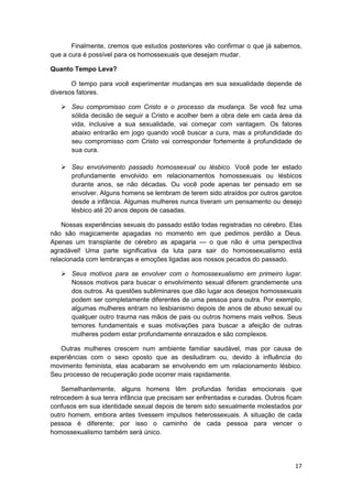 Finalmente, cremos que estudos posteriores vão confirmar o que já sabemos,
que a cura é possível para os homossexuais que desejam mudar.

Quanto Tempo Leva?

       O tempo para você experimentar mudanças em sua sexualidade depende de
diversos fatores.

       Seu compromisso com Cristo e o processo da mudança. Se você fez uma
       sólida decisão de seguir a Cristo e acolher bem a obra dele em cada área da
       vida, inclusive a sua sexualidade, vai começar com vantagem. Os fatores
       abaixo entrarão em jogo quando você buscar a cura, mas a profundidade do
       seu compromisso com Cristo vai corresponder fortemente à profundidade de
       sua cura.

       Seu envolvimento passado homossexual ou lésbico. Você pode ter estado
       profundamente envolvido em relacionamentos homossexuais ou lésbicos
       durante anos, se não décadas. Ou você pode apenas ter pensado em se
       envolver. Alguns homens se lembram de terem sido atraídos por outros garotos
       desde a infância. Algumas mulheres nunca tiveram um pensamento ou desejo
       lésbico até 20 anos depois de casadas.

    Nossas experiências sexuais do passado estão todas registradas no cérebro. Elas
não são magicamente apagadas no momento em que pedimos perdão a Deus.
Apenas um transplante de cérebro as apagaria — o que não é uma perspectiva
agradável! Uma parte significativa da luta para sair do homossexualismo está
relacionada com lembranças e emoções ligadas aos nossos pecados do passado.

       Seus motivos para se envolver com o homossexualismo em primeiro lugar.
       Nossos motivos para buscar o envolvimento sexual diferem grandemente uns
       dos outros. As questões subliminares que dão lugar aos desejos homossexuais
       podem ser completamente diferentes de uma pessoa para outra. Por exemplo,
       algumas mulheres entram no lesbianismo depois de anos de abuso sexual ou
       qualquer outro trauma nas mãos de pais ou outros homens mais velhos. Seus
       temores fundamentais e suas motivações para buscar a afeição de outras
       mulheres podem estar profundamente enraizados e são complexos.

   Outras mulheres crescem num ambiente familiar saudável, mas por causa de
experiências com o sexo oposto que as desiludiram ou, devido à influência do
movimento feminista, elas acabaram se envolvendo em um relacionamento lésbico.
Seu processo de recuperação pode ocorrer mais rapidamente.

    Semelhantemente, alguns homens têm profundas feridas emocionais que
retrocedem à sua tenra infância que precisam ser enfrentadas e curadas. Outros ficam
confusos em sua identidade sexual depois de terem sido sexualmente molestados por
outro homem, embora antes tivessem impulsos heterossexuais. A situação de cada
pessoa é diferente; por isso o caminho de cada pessoa para vencer o
homossexualismo também será único.




                                                                                 17
 