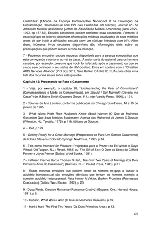 Prostitutes” [Eficácia da Esponja Contraceptiva Nonoxynol 9 na Prevenção da
Contaminação Heterossexual com HIV nas Prostitutas em Nairobi], Journal of The
American Medical Association [Jornal da Associação Médica Americana], julho 22/29,
1993, pp 477-82). Estudos posteriores podem confirmar essa descoberta. Portanto, é
essencial que os leitores obtenham informações médicas atualizadas de seus médicos
antes de dar início a atividades sexuais com um cônjuge infectado com HIV. Além
disso, inúmeros livros seculares disponíveis dão informações úteis sobre as
preocupações que podem reduzir o risco da infecção.

7 - Pudemos encontrar poucos recursos disponíveis para a pessoa soropositiva que
está começando a namorar ou vai se casar. A maior parte do material para os homens
casados, por exemplo, presume que você foi infectado após o casamento ou que se
casou sem conhecer o seu status de HIV-positivo. Entre em contato com a “Christian
AIDS Services Alliance” (P.O.Box 3612, San Rafael, CA 94912, EUA) para obter uma
lista dos recursos atuais sobre esta questão.

Capítulo 12: Preparando-se Para o Casamento

1 - Veja, por exemplo, o capítulo 20, “Understanding the Fear of Commitment”
(Compreendendo o Medo do Compromisso), em Should I Get Married? (Deveria me
Casar?) de M.Blaine Smith (Downers Grove. I11.: Inter Varsity Press, 1990), p 191.

2 - Colunas de Ann Landers, conforme publicadas no Chicago Sun-Times, 14 e 15 de
janeiro de 1985.

3 - What Wives Wish Their Husbands Knew About Women (O Que as Mulheres
Gostariam Que Seus Maridos Soubessem Acerca das Mulheres) de James C.Dobson
(Wheaton, HL: Tyndalc, 1975), p 116, itálicos de Dobson.

4 - Ibid, p 129.

5 - Getting Ready for a Great Marriage (Preparando-se Para Um Grande Casamento)
de R.Paul Stevens (Colorado Springs: NavPress, 1990). p 74.

6 - Tais como Intended for Pleasure (Projetados para o Prazer) de Ed Wheat e Gaye
Wheat (OldTappan. N.J.: Revell, 1981) ou The Gift of Sex (O Dom do Sexo) de Clifford
Penner e Joyce Penner (Dallas: Word Books, 1981).

7 - Kathleen Fischer Hart e Thomas N.Hart, The First Two Years of Marriage (Os Dois
Primeiros Anos do Casamento) (Ramsey. N.J.: Paulist Press, 1983), p 81.

8 - Essas mesmas emoções que podem tentar os homens ex-gays a buscar o
adultério homossexual são emoções idênticas que tentam os homens normais a
cometer adultério heterossexual. Veja Henry A.Virkler, Broken Promises (Promessas
Quebradas) (Dallas: Word Books, 1992), p 25.

9 - Doug Fields, Creative Romance (Romance Criativo) (Eugene, Ore.: Harvest House,
1991), p 9.

10 - Dobson, What Wives Wish (O Que as Mulheres Desejam), p 89.

11 - Hart e Hart, The First Two Years (Os Dois Primeiros Anos), p 13.

                                                                                170
 