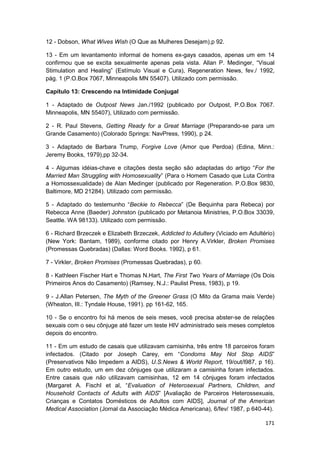 12 - Dobson, What Wives Wish (O Que as Mulheres Desejam),p 92.

13 - Em um levantamento informal de homens ex-gays casados, apenas um em 14
confirmou que se excita sexualmente apenas pela vista. Allan P. Medinger, “Visual
Stimulation and Healing” (Estímulo Visual e Cura), Regeneration News, fev./ 1992,
pág. 1 (P.O.Box 7067, Minneapolis MN 55407). Utilizado com permissão.

Capítulo 13: Crescendo na Intimidade Conjugal

1 - Adaptado de Outpost News Jan./1992 (publicado por Outpost, P.O.Box 7067.
Minneapolis, MN 55407), Utilizado com permissão.

2 - R. Paul Stevens, Getting Ready for a Great Marriage (Preparando-se para um
Grande Casamento) (Colorado Springs: NavPress, 1990), p 24.

3 - Adaptado de Barbara Trump, Forgive Love (Amor que Perdoa) (Edina, Minn.:
Jeremy Books, 1979),pp 32-34.

4 - Algumas idéias-chave e citações desta seção são adaptadas do artigo “For the
Married Man Struggling with Homosexuality” (Para o Homem Casado que Luta Contra
a Homossexualidade) de Alan Medinger (publicado por Regeneration. P.O.Box 9830,
Baltimore, MD 21284). Utilizado com permissão.

5 - Adaptado do testemunho “Beckie to Rebecca” (De Bequinha para Rebeca) por
Rebecca Anne (Baeder) Johnston (publicado por Metanoia Ministries, P.O.Box 33039,
Seattle. WA 98133). Utilizado com permissão.

6 - Richard Brzeczek e Elizabeth Brzeczek, Addicted to Adultery (Viciado em Adultério)
(New York: Bantam, 1989), conforme citado por Henry A.Virkler, Broken Promises
(Promessas Quebradas) (Dallas: Word Books. 1992), p 61.

7 - Virkler, Broken Promises (Promessas Quebradas), p 60.

8 - Kathleen Fischer Hart e Thomas N.Hart, The First Two Years of Marriage (Os Dois
Primeiros Anos do Casamento) (Ramsey, N.J.: Paulist Press, 1983), p 19.

9 - J.Allan Petersen, The Myth of the Greener Grass (O Mito da Grama mais Verde)
(Wheaton, III.: Tyndale House, 1991). pp 161-62, 165.

10 - Se o encontro foi há menos de seis meses, você precisa abster-se de relações
sexuais com o seu cônjuge até fazer um teste HIV administrado seis meses completos
depois do encontro.

11 - Em um estudo de casais que utilizavam camisinha, três entre 18 parceiros foram
infectados. (Citado por Joseph Carey, em “Condoms May Not Stop AIDS”
(Preservativos Não Impedem a AIDS), U.S.News & World Report, 19/out/l987, p 16).
Em outro estudo, um em dez cônjuges que utilizaram a camisinha foram infectados.
Entre casais que não utilizavam camisinhas, 12 em 14 cônjuges foram infectados
(Margaret A. FischI et al, “Evaluation of Heterosexual Partners, Children, and
Household Contacts of Adults with AIDS” [Avaliação de Parceiros Heterossexuais,
Crianças e Contatos Domésticos de Adultos com AIDS], Journal of the American
Medical Association (Jornal da Associação Médica Americana), 6/fev/ 1987, p 640-44).

                                                                                  171
 