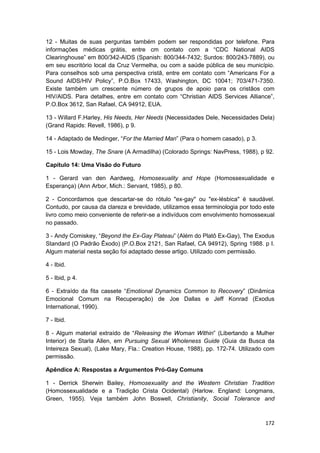 12 - Muitas de suas perguntas também podem ser respondidas por telefone. Para
informações médicas grátis, entre cm contato com a “CDC National AIDS
Clearinghouse” em 800/342-AIDS (Spanish: 800/344-7432; Surdos: 800/243-7889), ou
em seu escritório local da Cruz Vermelha, ou com a saúde pública de seu município.
Para conselhos sob uma perspectiva cristã, entre em contato com “Americans For a
Sound AIDS/HIV Policy”, P.O.Box 17433, Washington, DC 10041; 703/471-7350.
Existe também um crescente número de grupos de apoio para os cristãos com
HIV/AIDS. Para detalhes, entre em contato com “Christian AIDS Services Alliance”,
P.O.Box 3612, San Rafael, CA 94912, EUA.

13 - Willard F.Harley, His Needs, Her Needs (Necessidades Dele, Necessidades Dela)
(Grand Rapids: Revell, 1986), p 9.

14 - Adaptado de Medinger, “For the Married Man” (Para o homem casado), p 3.

15 - Lois Mowday, The Snare (A Armadilha) (Colorado Springs: NavPress, 1988), p 92.

Capítulo 14: Uma Visão do Futuro

1 - Gerard van den Aardweg, Homosexuality and Hope (Homossexualidade e
Esperança) (Ann Arbor, Mich.: Servant, 1985), p 80.

2 - Concordamos que descartar-se do rótulo "ex-gay" ou "ex-lésbica" é saudável.
Contudo, por causa da clareza e brevidade, utilizamos essa terminologia por todo este
livro como meio conveniente de referir-se a indivíduos com envolvimento homossexual
no passado.

3 - Andy Comiskey, “Beyond the Ex-Gay Plateau” (Além do Platô Ex-Gay), The Exodus
Standard (O Padrão Êxodo) (P.O.Box 2121, San Rafael, CA 94912), Spring 1988. p I.
Algum material nesta seção foi adaptado desse artigo. Utilizado com permissão.

4 - Ibid.

5 - Ibid, p 4.

6 - Extraído da fita cassete “Emotional Dynamics Common to Recovery” (Dinâmica
Emocional Comum na Recuperação) de Joe Dallas e Jeff Konrad (Exodus
International, 1990).

7 - Ibid.

8 - Algum material extraído de “Releasing the Woman Within” (Libertando a Mulher
Interior) de Starla Allen, em Pursuing Sexual Wholeness Guide (Guia da Busca da
Inteireza Sexual), (Lake Mary, Fla.: Creation House, 1988), pp. 172-74. Utilizado com
permissão.

Apêndice A: Respostas a Argumentos Pró-Gay Comuns

1 - Derrick Sherwin Bailey, Homosexuality and the Western Christian Tradition
(Homossexualidade e a Tradição Crista Ocidental) (Harlow. England: Longmans,
Green, 1955). Veja também John Boswell, Christianity, Social Tolerance and



                                                                                 172
 