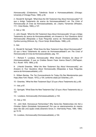 Homosexuality (Cristianismo, Tolerância Social e Homossexualidade) (Chicago:
University of Chicago Press, 1980), p 94.

2 - Ronald M. Springett, “What Does the Old Testament Say About Homosexuality?” (O
que o Antigo Testamento diz acerca da Homossexualidade?) em The Crisis of
Homosexuality (A Crise da Homossexualidade), ed. J.Isamu Yamamoto (Wheaton,
111.: Victor Books, 1990), p 137.

3 - Ibid, p 138.

4 - John Oswalt, “What the Old Testament Says About Homosexuality” (O que o Antigo
Testamento diz acerca da Homossexualidade), em Answers to Your Questions About
Homosexuality (Respostas a Suas Perguntas acerca da Homossexualidade), ed.
Cynthia Lanning (Wilmore. Ky.: Fórum Script. Bristol Books. 1988). p 45.

5 - Ibid.

6 - Ronald M. Springett, “What Does the New Testament Says About Homosexuality?”
(O que o Novo Testamento diz acerca da Homossexualidade?) em The Crisis of
Homosexuality (A Crise da Homossexualidade), pág. 151.

7 - Richard F. Lovelace, Homosexuality: What Should Christians Do About It?
(Homossexualidade: O que os Cristãos Devem Fazer Acerca Disso?) (OldTappan,
N.J.: Rcvell. 1978, 1984), p 92.

8- J.Harold Greenlee, “What the New Testament Say About Homosexuality”, em
Answers to Your Questions About Homosexuality (Respostas a Suas Perguntas
acerca da Homossexualidade), p 63.

9 - William Barclay, The Ten Commandments for Today (Os Dez Mandamentos para
Hoje) (New York: Harper, 1973). p 154; conforme citado por Greenlee, p 61.

10 - Greenlee, “What the New Testament Says” (O que o Novo Testamento diz), p 66.

11 - Ibid, p 67.

12 - Springett, “What Does the New Testament Say” (O que o Novo Testamento diz), p
157.

13 - Lovelace, Homosexuality (Homossexualidade), p 102.

14 - Ibid, p 103.

15 - John Stott, Homosexual Partnerships? Why Same-Sex Relationships Are Not a
Christian Option (Sociedade Homossexual? Por que os relacionamentos do mesmo
sexo não são uma opção cristã) (Downers Grove, II.: InterVarsity Press, 1984, 1985).
pp 15-16.

16 - Lovelace, Homosexuality (Homossexualidade), p 104.




                                                                                173
 