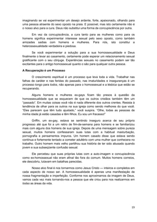 imaginando se vai experimentar um desejo ardente, forte, apaixonado, olhando para
uma pessoa atraente do sexo oposto na praia. E possível, mas isto certamente não é
o nosso alvo para a cura. Deus não substitui uma forma de concupiscência por outra.

       Em vez da concupiscência, a cura tanto para as mulheres como para os
homens significa experimentar interesse sexual pelo sexo oposto, como também
amizades sadias com homens e mulheres. Para nós, isto constitui a
heterossexualidade verdadeira e piedosa.

        Se você experimentar a solução para a sua homossexualidade e Deus
finalmente o levar ao casamento, certamente pode esperar um relacionamento sexual
gratificante com o seu cônjuge. Experiências sexuais no casamento podem ser tão
excitantes para o antigo homossexual quanto o são para qualquer outra pessoa.

A Recuperação é um Processo

       O crescimento espiritual é um processo que leva toda a vida. Trabalhar nas
falhas de caráter e nas feridas do passado, nas imaturidades e inseguranças é um
processo longo para todos, não apenas para o homossexual e a lésbica que estão se
recuperando.

       Alguns homens e mulheres ex-gays ficam tão presos à questão da
homossexualidade que se esquecem de que os outros cristãos também têm um
“passado”. Em muitas coisas você não é nada diferente dos outros crentes. Resista à
tendência de olhar para os outros na sua igreja como sendo melhores do que você.
“Eles parecem que têm tudo ajustado,” você suspira. “Olhe, todas as pessoas de
minha idade já estão casadas e têm filhos. Eu sou um fracasso!”

       Griffin, um ex-gay, estava se sentindo inseguro acerca de seu próprio
progresso até que foi a um retiro de fim-de-semana para homens e se familiarizou
mais com alguns dos homens de sua igreja. Depois de uma mensagem sobre pureza
sexual, muitos homens confessaram suas lutas com a habitual masturbação,
pornografia e pensamentos impuros. Um homem casado disse que estava sendo
contínua e fortemente tentado a cometer adultério com uma mulher que conhecera no
trabalho. Outro homem mais velho partilhou sua história de ter sido abusado quando
jovem e sua subseqüente confusão sexual.

       Ele percebeu que suas próprias lutas com a auto-imagem e concupiscência
como ex-homossexual não eram afinal tão fora do comum. Muitos homens correios,
ele descobriu, lutavam em batalhas parecidas.

       Nosso alvo final é nos tornarmos como Jesus Cristo — inteiros e completos em
cada aspecto de nosso ser. A homossexualidade é apenas uma manifestação de
nossa fragmentação e imperfeição. Conforme nos aproximamos da imagem de Deus,
vamos cada vez mais tornando-nos a pessoa que ele criou para nos realizarmos em
todas as áreas da vida.




                                                                                19
 