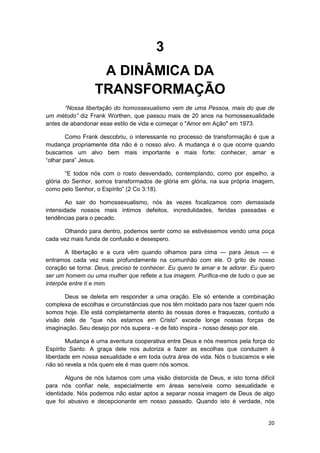 3
                  A DINÂMICA DA
                 TRANSFORMAÇÃO
       “Nossa libertação do homossexualismo vem de uma Pessoa, mais do que de
um método” diz Frank Worthen, que passou mais de 20 anos na homossexualidade
antes de abandonar esse estilo de vida e começar o "Amor em Ação" em 1973.

        Como Frank descobriu, o interessante no processo de transformação é que a
mudança propriamente dita não é o nosso alvo. A mudança é o que ocorre quando
buscamos um alvo bem mais importante e mais forte: conhecer, amar e
“olhar para” Jesus.

        “E todos nós com o rosto desvendado, contemplando, como por espelho, a
glória do Senhor, somos transformados de glória em glória, na sua própria imagem,
como pelo Senhor, o Espírito” (2 Co 3:18).

        Ao sair do homossexualismo, nós às vezes focalizamos com demasiada
intensidade nossos mais íntimos defeitos, incredulidades, feridas passadas e
tendências para o pecado.

      Olhando para dentro, podemos sentir como se estivéssemos vendo uma poça
cada vez mais funda de confusão e desespero.

       A libertação e a cura vêm quando olhamos para cima — para Jesus — e
entramos cada vez mais profundamente na comunhão com ele. O grito de nosso
coração se torna: Deus, preciso te conhecer. Eu quero te amar e te adorar. Eu quero
ser um homem ou uma mulher que reflete a tua imagem. Purifica-me de tudo o que se
interpõe entre ti e mim.

      Deus se deleita em responder a uma oração. Ele só entende a combinação
complexa de escolhas e circunstâncias que nos têm moldado para nos fazer quem nós
somos hoje. Ele está completamente atento às nossas dores e fraquezas, contudo a
visão dele de "que nós estamos em Cristo" excede longe nossas forças de
imaginação. Seu desejo por nós supera - e de fato inspira - nosso desejo por ele.

        Mudança é uma aventura cooperativa entre Deus e nós mesmos pela força do
Espírito Santo. A graça dele nos autoriza a fazer as escolhas que conduzem à
liberdade em nossa sexualidade e em toda outra área de vida. Nós o buscamos e ele
não só revela a nós quem ele é mas quem nós somos.

       Alguns de nós lutamos com uma visão distorcida de Deus, e isto torna difícil
para nós confiar nele, especialmente em áreas sensíveis como sexualidade e
identidade. Nós podemos não estar aptos a separar nossa imagem de Deus de algo
que foi abusivo e decepcionante em nosso passado. Quando isto é verdade, nós


                                                                                20
 