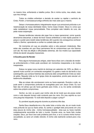 no mesmo time, enfrentando a batalha juntos. Ele é minha rocha, meu aliado, mais
que meu inimigo.

        Todos os cristãos enfrentam a decisão de aceitar ou rejeitar o senhorio de
Cristo. Porém, o homossexual antigo enfrenta isto mais cedo que a maioria.

       Deixar o homossexualismo integralmente requer cura emocional profunda e um
reestruturação de nossa identidade inteira. Como nosso Criador. Deus é o único que
sabe restabelecer nossa personalidade. Para completar este trabalho de cura, ele
pede nossa cooperação.

       Nossas tendências naturais são jogar fora a mesa operacional, correr quando
deveríamos descansar, e deixar de levar nossos antibióticos o mais rápido possível. A
graça e o poder para resistir estas tendências vêm quando nós conseguimos conhecer
melhor o Senhor, aprendendo a confiar no cuidado dele por nós.

         Há momentos em que as pressões sobre a vida parecem intoleráveis. Mas
estas são ocasiões em que Deus permanece fiel ao compromisso que nós fizemos
com ele. No meio de aflição e dificuldades extremas, ele nos mostra sua capacidade
infinita de decidir situações impossíveis.

A Escolha para Se Render

       Para alguns homossexuais antigos, estar face-a-face com a decisão de render-
se profundamente a Cristo pode acontecer em momentos inesperados e de modos
inesperados.

       Estava na igreja numa manhã do domingo em setembro de 1978, eu (Bob), e
aprendi muito ouvindo um conhecido evangelista. Eu gastei o resto do dia lendo a sua
autobiografia, que contava histórias das aventuras dele compartilhando Cristo ao redor
do globo. Naquela noite eu fui à igreja cheio de expectativa, pronto para escutar um
testemunho desafiador.

       Mas as coisas não aconteceram como eu havia esperado. Durante o culto, eu
pude sentir o compromisso profundo do evangelista para com Jesus Cristo. Eu ouvi
falar das mil almas que ele havia ganhado para Cristo, e eu me sentia condenado
sobre meu próprio compromisso.

      Senhor, eu orei, eu quero usar minha vida de tal modo que ela possa contar
como a vida daquele homem está contando para teu reino. Em meu espírito eu ouvi
uma pergunta inesperada: “E você está disposto a pagar o preço?”

       Eu ponderei aquela pergunta durante os próximos três dias.

       Sentia Deus desafiando-me a lhe ceder toda a minha vida, de um modo muito
mais profundo do que eu fizera antes. Eu sentia o spotlight dele procurando em uma
área escura de minha vida - minha homossexualidade - área que eu havia mantido
cuidadosamente escondida de todo o mundo. Durante anos, eu havia feito muitas
orações: Deus, por favor leve este problema para fora, e se tu curares minha homos-
sexualidade, eu serei um cristão vibrante. E minha vida realmente contará para o teu
reino.

                                                                                   22
 