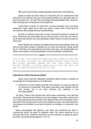 Mas nenhuma de minhas orações passadas parecia fazer muita diferença.

       Agora eu soube que Deus estava me chamando para um compromisso mais
profundo do que qualquer coisa que eu havia experimentado, e eu não gostei disto. Eu
quis me pendurar na... em quê? Na minha antiga homossexualidade? Não, realmente.
Mas havia algo que me impedia de uma entrega total.

      Talvez fosse o orgulho. E medo? Sim, eu ficava assustado com o que Deus
perguntaria. Talvez algum dia eu teria que contar a outros sobre minhas lutas de
homossexual. Meu coração batia por tal possibilidade.

       Durante os próximos vários dias eu lutei, firmemente resistindo ao desafio de
Deus. Finalmente, nas horas tardias de uma noite de verão, eu me rendi. Ok, Senhor,
eu lhe darei esta área de vida. Esta declaração simples marcou um ponto principal em
minha vida.

       Minha decisão não me libertou imediatamente da homossexualidade; antes, ela
abriu-mc para Deus começar a trabalhar de um modo mais profundo. Desde aquele
dia em 1978 Deus tem gradualmente dominado minha vida, uma transformação que
afetou minha carreira, minha personalidade e minha sexualidade, gradualmente.

************************* PAUSA ********************************

Você já deu a Deus permissão específica para operar em cada área
de sua vida, inclusive sua sexualidade? Reserve alguns minutos
para anotar quaisquer temores que você lenha acerca dessa
decisão. Entregar o controle dessas áreas a Deus vai fazer com
que ele opere de maneira nova em sua vida.

****************************************************************

Submetendo a Nossa Homossexualidade

      Agora vamos examinar aplicações específicas deste princípio à questão da
recuperação do homossexualismo e do lesbianismo.

       Submeter-se a Cristo significa aprender a lhe obedecer um passo de cada vez
       no processo da recuperação. Para alguns este passo pode significar abrir-se
       pela primeira vez a um outro indivíduo com referência a sua
       homossexualidade.

   Jim disse: “Tenho orado durante anos contra esses sentimentos, mas nada tem
funcionado.” Mas ele jamais confessou suas lutas a alguém, exceto Deus. Assim como
Jim. muitas pessoas não vão considerar essa opção de falar com outra pessoa. Eles a
descartam como impossível por causa de sua posição na igreja, sua preeminência em
uma pequena comunidade, ou seu temor de perder um emprego, um casamento, uma
família.

    Essas preocupações são legítimas, mas todos nós precisamos de apoio e
incentivo dos outros. Há poder na confissão mútua. “Se. porém, andarmos na luz
como ele esta na luz. mantemos comunhão uns com os outros, e o sangue de Jesus,
seu Filho, nos purifica de todo pecado” (1 Jo 1:7).

                                                                                 23
 