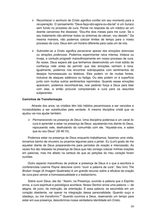 Reconhecer o senhorio de Cristo significa confiar em seu momento para a
          recuperação. O pensamento “Deus-faça-isto-agora-ou-dia-tal” é um buraco
          sem fundo no processo de cura. Pense na resposta de um médico se um
          doente canceroso lhe dissesse: “Dou-lhe dois meses para me curar. Se o
          seu tratamento não eliminar todos os sintomas do câncer, vou desistir.” Da
          mesma maneira, não podemos colocar limites de tempo para o nosso
          processo de cura. Deus tem um horário diferente para cada um de nós.

          Submeter-se a Cristo significa perseverar apesar das emoções dolorosas
          ou atrações poderosas. Podemos experimentar raiva intensa, tristeza ou
          inveja, e contudo progredir maravilhosamente em nosso processo de cura.
          Às vezes. Deus espera até que tenhamos desenvolvido um nível sólido de
          confiança nele antes de permitir que tais emoções venham à tona.
          Igualmente, podemos nos encontrar sobrepujados com sentimentos de
          desejos homossexuais ou lésbicos. Eles podem vir de muitas fontes,
          inclusive de ataques satânicos ou fadiga. Ou eles podem vir à superfície
          junto com muitos outros sentimentos reprimidos. Quando essas emoções
          aparecem, podemos reconhecê-las, orar pedindo força a Deus para lidar
          com elas, e então procurar compreensão e cura para os assuntos
          subjacentes.

Caminhos de Transformação

       Através dos anos, os cristãos têm tido hábitos pecaminosos a ser vencidos e
incredulidades a ser substituídas pela verdade. A mesma disciplina cristã que os
ajudou vai nos ajudar também.

       Permanecendo na presença de Deus. Uma disciplina poderosa e um canal dc
       cura é aprender a estar na presença de Deus: aquietando-nos diante dc Deus,
       repousando nele, desfrutando da comunhão com ele. “Aquietai-vos, e sabei
       que eu sou Deus” (SI 46:10).

    Podemos estar na presença de Deus enquanto trabalhamos, fazemos uma visita,
tomamos banho de chuveiro ou picamos legumes para o jantar. Eu (Lori) gosto de me
aquietar diante de Deus preparando-me para períodos de oração e intercessão. Às
vezes fico tão relaxada na presença de Deus que não consigo colocar minhas orações
em palavras, mas me afasto na certeza de que as petições do meu coração foram
ouvidas.

    Outro aspecto maravilhoso de praticar a presença de Deus é o que a escritora e
conferencista Leanne Payne descreve como “ouvir a palavra de cura”. Seu livro The
Broken Image (A Imagem Quebrada) é um grande recurso sobre a eficácia da oração
de cura para vencer a homossexualidade e o lesbianismo.

    Sobre ouvir Deus, ela diz: “Assim, na Presença, ouvindo a palavra que o Espírito
envia, a cura espiritual e psicológica acontece. Nosso Senhor envia uma palavra — de
alegria, de juízo, de instrução, de orientação. E essa palavra, se escondida em um
coração obediente, vai operar na integração dessa personalidade. Quando ouço e
obedeço, eu me transformo.”2 Quando ouvimos a Deus, reservando um tempo para
estar em sua presença, descobrimos nossa verdadeira identidade em Cristo.

                                                                                 24
 