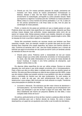 Orando por nós. Em nossos períodos pessoais de oração, precisamos ser
        honestos com Deus acerca de nossos pensamentos homossexuais ou
        lésbicos, desejos e lutas. Ele não ficará chocado com as confissões de
        envolvimento na masturbação, pornografia ou outros pecados sexuais. Nada
        que façamos ou digamos é surpresa para ele. Confessar os nossos pecados e
        falhas a Deus é a única maneira de sermos perdoados (1 Jo 1:9), e cada um
        de nós precisa apresentar-se a ele limpo todos os dias, livre do peso da
        condenação do nosso passado.

    Porém, a maioria de nós passa por períodos em que a oração parece um peso.
Podemos aliviar isso sendo mais específicos em nossas orações, deixando que Deus
conheça nossos desejos mais profundos, nossas esperanças sobre como ele vai
operar em nossas vidas. Muitas pessoas anotam suas orações, deixando um espaço
em branco para escrever a data em que Deus respondeu aquela oração e como. (Não
se esqueça de rever a sua lista e registrar as respostas!)

     Outros têm encontrado incentivo em recursos visuais que lembram que Deus
responde a oração. Jane, por exemplo, mantém um grande vaso perto de sua cama.
Quando Deus responde uma oração específica, ela coloca uma bolinha colorida no
vaso. Conforme as semanas vêm e vão, Jane tem ficado perplexa com o número de
bolinhas que agora se encontram em seu quarto de dormir como um lembrete colorido
do interesse de Deus em sua vida.

        Orando pelos outros. Podemos sentir a necessidade de orar por nossos
        antigos amigos que ainda estão ativamente envolvidos no homossexualismo.
        As vezes, eles não estão interessados em ouvir acerca de nossa decisão de
        buscar mudança. A oração é uma forma poderosa de alcançá-los, quer
        estejam cientes disso ou não.

     Eis algumas idéias específicas de orar por velhos amigos. Escreva os nomes
daqueles que você pensa e que ainda estejam envolvidos com o homossexualismo.
Peça a Deus que abra os olhos deles à verdade sobre onde sua escolha sexual vai
levá-los. Ore para que Deus prolongue as vidas de seus amigos que têm AIDS, e peça
que ele coloque cristãos que possam amá-los e que partilhem com eles as verdades
sobre a eternidade de maneira que não seja condenadora. Se você acabou de
abandonar o estilo de vida gay, não está suficientemente forte para voltar e
testemunhar a seus amigos. Mas você pode ser muito eficiente na oração. Transforme
suas preocupações em pedidos de oração.

        Louvando e Adorando. “Os indivíduos que têm maior chance de abandonar o
        homossexualismo,” diz Frank Worthen, “são aqueles que se entusiasmam com
        Deus, que antecipam o que ele vai fazer a seguir em suas vidas. Eles vêem
        Deus trabalhando até mesmo em pequenos detalhes da vida deles, e seus
        corações estão cheios de louvor.”

    Os salmos, particularmente os hinos de Davi, ilustram o poderoso efeito de libertar
emoções profundas para com o Senhor através da música. Eis como a música
desempenhou um papel de cura ajudando uma mulher a sair do estilo de vida lésbico.



                                                                                    25
 