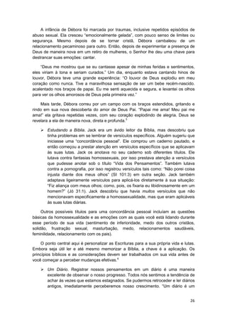 A infância de Débora foi marcada por traumas, inclusive repetidos episódios de
abuso sexual. Ela cresceu “emocionalmente gelada”, com pouco senso de limites ou
segurança. Mesmo depois de se tornar cristã, Débora cambaleou de um
relacionamento pecaminoso para outro. Então, depois de experimentar a presença de
Deus de maneira nova em um retiro de mulheres, o Senhor lhe deu uma chave para
destrancar suas emoções: cantar.

    “Deus me mostrou que se eu cantasse apesar de minhas feridas e sentimentos,
eles viriam à tona e seriam curados.” Um dia, enquanto estava cantando hinos de
louvor, Débora teve uma grande experiência: “O louvor de Deus explodiu em meu
coração como nunca. Tive a maravilhosa sensação de ser um bebe recém-nascido.
acalentado nos braços de papai. Eu me senti aquecida e segura, e levantei os olhos
para ver os olhos amorosos de Deus pela primeira vez.”

    Mais tarde, Débora correu por um campo com os braços estendidos, gritando e
rindo em sua nova descoberta do amor de Deus Pai. “Papai me ama! Meu pai me
ama!” ela gritava repetidas vezes, com seu coração explodindo de alegria. Deus se
revelara a ela de maneira nova, direta e profunda.3

        Estudando a Bíblia. Jack era um ávido leitor da Bíblia, mas descobriu que
        tinha problemas em se lembrar de versículos específicos. Alguém sugeriu que
        iniciasse uma “concordância pessoal”. Ele comprou um caderno pautado, e
        então começou a prestar atenção em versículos específicos que se aplicavam
        às suas lutas. Jack os anotava no seu caderno sob diferentes títulos. Ele
        lutava contra fantasias homossexuais, por isso prestava atenção a versículos
        que pudesse anotar sob o título “Vida dos Pensamentos”. Também lutava
        contra a pornografia, por isso registrou versículos tais como: “Não porei coisa
        injusta diante dos meus olhos” (SI 101:3) em outra seção. Jack também
        adaptava ligeiramente versículos para aplicá-los diretamente à sua situação:
        “Fiz aliança com meus olhos; como, pois, os fixaria eu libidinosamente em um
        homem?” (Jó 31:1). Jack descobriu que havia muitos versículos que não
        mencionavam especificamente a homossexualidade, mas que eram aplicáveis
        às suas lutas diárias.

     Outros possíveis títulos para uma concordância pessoal incluíam as questões
básicas da homossexualidade e as emoções com as quais você está lidando durante
esse período de sua vida (sentimento de inferioridade, medo dos outros cristãos,
solidão, frustração sexual, masturbação, medo, relacionamentos saudáveis,
feminilidade, relacionamento com os pais).

     O ponto central aqui é personalizar as Escrituras para a sua própria vida e lutas.
Embora seja útil ler e até mesmo memorizar a Bíblia, a chave é a aplicação. Os
princípios bíblicos e as considerações devem ser trabalhados cm sua vida antes de
você começar a perceber mudanças efetivas.4

        Um Diário. Registrar nossos pensamentos em um diário é uma maneira
        excelente de observar o nosso progresso. Todos nós sentimos a tendência de
        achar às vezes que estamos estagnados. Se pudermos retroceder e ler diários
        antigos, imediatamente perceberemos nosso crescimento. “Um diário é um


                                                                                    26
 