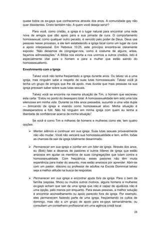quase todos os ex-gays que conhecemos através dos anos. A comunidade gay não
quer dissidentes. Cristo também não. A quem você deseja servir?

       Para você, como cristão, a igreja é o lugar natural para encontrar uma rede
nova de amigos que dão apoio para a sua jornada de cura. O comportamento
homossexual, como qualquer outro pecado, é vencido pelo poder de Deus. Deus usa
pessoas nesse processo, e ele tem estabelecido a igreja local como um lugar de cura
e apoio interpessoal. Em Hebreus 10:25, este princípio encontra-se claramente
exposto: “Não deixemos de congregar-nos, como é costume de alguns; antes,
façamos admoestações.” A Bíblia nos exorta a nos unirmos a outros cristãos. Isto é
especialmente vital para o homem e para a mulher que estão saindo do
homossexualismo.

Envolvimento com a Igreja

        Talvez você não tenha freqüentado a igreja durante anos. Ou talvez vá a uma
igreja, mas ninguém sabe a respeito de suas lutas homossexuais. Talvez você já
tenha um grupo de amigos que lhe dá apoio, mas duvida que mais pessoas na sua
igreja precisam saber sobre suas lutas sexuais.

        Talvez você se encontre na mesma situação de Tim, o homem que escreveu
esta carta: “Estou no ponto do desespero total. A homossexualidade tem sido uma luta
silenciosa em minha vida. Durante os três anos passados, sucumbi a uma vida dupla
— brincando de igreja e vivendo como homossexual ativo. Minha situação é
desesperadora e fútil. Não há ninguém em minha igreja com quem eu tenha a
liberdade de confidenciar acerca de minha situação”.

      Se você é como Tim e milhares de homens e mulheres como ele, tem quatro
opções:

       Manter silêncio e continuar em sua igreja. Suas lutas sexuais provavelmente
       não vão mudar. Você não vencerá sua homossexualidade e tem, enfim, todas
       as chances de sair da igreja totalmente desanimado.

       Permanecer em sua igreja e confiar em um líder da igreja. Através dos anos,
       eu (Bob) falei a dezenas de pastores e outros líderes de igreja que estão
       ansiosos em ajudar os membros de suas congregações que lutam contra a
       homossexualidade. Com freqüência, esses pastores não têm muita
       experiência para tratar do assunto, mas estão ansiosos por aprender. Abrir-se
       com um pastor, diácono ou professor de adultos na Escola Dominical talvez
       seja a melhor atitude na busca de respostas.

       Permanecer em sua igreja e encontrar ajuda fora da igreja. Para o bem da
       família (esposa, filhos) ou muitos outros motivos, alguns homens e mulheres
       ex-gays acham que sair de uma igreja que não é capaz de ajudá-los não é
       uma opção, pelo menos por enquanto. Para essas pessoas, a melhor solução
       é encontrar aconselhamento ou apoio parecido fora da igreja. Por exemplo,
       eles permanecem fazendo parte de uma igreja, freqüentando os cultos de
       domingo, mas vão a um grupo de apoio para ex-gays semanalmente, ou
       consultam um conselheiro profissional em uma agência cristã local.

                                                                                 28
 