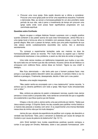Procurar uma nova igreja. Esta opção deveria ser a última a considerar.
        Procurar uma nova igreja pode se tornar uma experiência exaustiva, frustrante
        e demorada. Mas, se vencer a homossexualidade for um alvo prioritário neste
        período de sua vida, vale à pena o investimento de tempo em procurar uma
        igreja sadia onde você possa fazer significativos progressos em sua
        caminhada espiritual.

Questões sobre Confissão

       Alguns ex-gays e antigas lésbicas ficaram surpresos com a reação positiva
quando contaram a seu pastor acerca de suas lutas homossexuais. Janice filiou-se a
uma igreja local e tornou-se ativa no ministério com pessoas idosas, o que lhe dava
grande alegria. Mas com o passar do tempo, sentiu que uma parte importante de sua
vida estava sendo cuidadosamente escondida dos outros. Isto a aborrecia
secretamente.

       “Eu comecei a experimentar tentações cada vez maiores na área da
homossexualidade” Janice se recorda. “Por muito tempo eu esperei que o Senhor
simplesmente resolvesse o meu problema, e assim eu não teria de contar a ninguém.”

       Uma noite Janice recebeu um telefonema inesperado que mudou a sua vida.
No outro lado era um homem que ela não conhecia. Acusava Janice de ser lésbica e a
ameaçava com violência física. Janice disse ao homem: “Agora eu sou cristã” e
desligou.

       Mas ficou aterrorizada — não tanto pelo que o homem pudesse fazer, mas
porque a sua igreja poderia descobrir sobre seu passado. A semana inteira a voz no
telefone a perseguiu. Finalmente, desesperada, decidiu ir falar com o seu pastor.

       Recebeu uma reação inesperada.

       “Meu pastor sentiu-se encorajado com o meu testemunho” Janice recorda, “e
achava que eu deveria partilhá-lo com toda a igreja. Não fiquei muito entusiasmada
com a idéia.”

       Mas, embora as palavras do pastor a deixassem nervosa, quanto mais Janice
pensava e orava sobre a proposta dele, mais sentia-se convencida de que a sugestão
era exatamente o que Deus queria que ela fizesse.

       Chegou o dia do culto e Janice sentiu uma paz profunda por dentro. “Sabia que
Jesus estava comigo. O Espírito Santo me deu ousadia para partilhar minha história e
a maioria das pessoas a recebeu com amor. E eu experimentei uma imensa liberdade
nessa área da minha vida que há muito desejava.”

       Janice diz que, através da experiência de partilhar com a igreja, ela descobriu a
verdade das Escrituras: "Eles, pois o venceram (a Satanás) por causa do sangue do
Cordeiro e por causa da palavra do testemunho" (Ap 12:11).

       John Smid também teve muitas experiências positivas quando começou a
contar à sua igreja em Omaha, Nebraska, sobre o seu passado homossexual. John

                                                                                     29
 