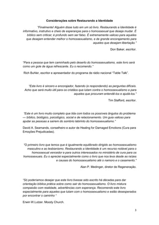 Considerações sobre Restaurando a Identidade

             “Finalmente! Alguém disse ludo em um só livro. Restaurando a Identidade é
informativo, instrutivo e cheio de esperanças para o homossexual que deseja mudar. É
    bíblico sem criticar; é profundo sem ser falso. É extremamente valioso para aqueles
   que desejam entender melhor o homossexualismo, e de grande encorajamento para
                                                        aqueles que desejam libertação.”

                                                                   Don Baker, escritor.



“Para a pessoa que tem caminhado pelo deserto do homossexualismo, este livro será
como um gole de água refrescante. Eu o recomendo.”

Rich Buhler, escritor e apresentador do programa de rádio nacional “Table Talk”.



   “Este livro é sincero e encorajador, fazendo (e respondendo) as perguntas difíceis.
 Acho que será muito útil para os cristãos que lutam contra o homossexualismo e para
                                        aqueles que procuram entendê-los e ajudá-los.”

                                                                  Tim Stafford, escritor.



 “Este é um livro muito completo que lida com todos os possíveis ângulos do problema
— bíblico, biológico, psicológico, social e de relacionamento. Um guia valioso para
ajudar as pessoas a saírem do sombrio labirinto do homossexualismo.”

David A. Seamands, conselheiro e autor de Healing for Damaged Emotions (Cura para
Emoções Prejudicadas).



“O primeiro livro que temos que é igualmente equilibrado dirigido ao homossexualismo
   masculino e ao lesbianismo. Restaurando a Identidade é um recurso notável para o
      homossexual vencedor e para outros interessados no ministério de cura para os
homossexuais. Eu o apreciei especialmente como o livro que nos leva desde as raízes
                         e causas do homossexualismo até o namoro e o casamento.”

                                            Alan P. Medinger, diretor de Regeneração.



“Só poderíamos desejar que este livro tivesse sido escrito há décadas para dar
orientação bíblica prática sobre como sair do homossexualismo. O livro mistura
compaixão com realidade, advertências com esperança. Recomendo este livro
especialmente para aqueles que lutam com o homossexualismo e estão desesperados
por encontrar o caminho “

Erwin W.Lutzer. Moody Church.

                                                                                       3
 