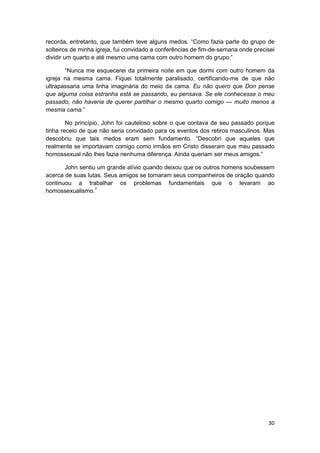 recorda, entretanto, que também teve alguns medos. “Como fazia parte do grupo de
solteiros de minha igreja, fui convidado a conferências de fim-de-semana onde precisei
dividir um quarto e até mesmo uma cama com outro homem do grupo.”

       “Nunca me esquecerei da primeira noite em que dormi com outro homem da
igreja na mesma cama. Fiquei totalmente paralisado, certificando-me de que não
ultrapassaria uma linha imaginária do meio da cama. Eu não quero que Don pense
que alguma coisa estranha está se passando, eu pensava. Se ele conhecesse o meu
passado, não haveria de querer partilhar o mesmo quarto comigo — muito menos a
mesma cama.”

        No princípio, John foi cauteloso sobre o que contava de seu passado porque
tinha receio de que não seria convidado para os eventos dos retiros masculinos. Mas
descobriu que tais medos eram sem fundamento. “Descobri que aqueles que
realmente se importavam comigo como irmãos em Cristo disseram que meu passado
homossexual não lhes fazia nenhuma diferença. Ainda queriam ser meus amigos.”

       John sentiu um grande alívio quando deixou que os outros homens soubessem
acerca de suas lutas. Seus amigos se tornaram seus companheiros de oração quando
continuou a trabalhar os problemas fundamentais que o levaram ao
homossexualismo.7




                                                                                   30
 