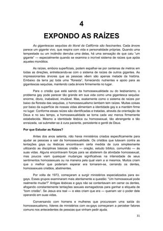 4
               EXPONDO AS RAÍZES
       As gigantescas sequóias do litoral da Califórnia são fascinantes. Cada árvore
parece um gigante vivo, que respira com vida e personalidade próprias. Quando uma
tempestade ou um incêndio derruba uma delas, há uma sensação de que caiu “um
gigante” — especialmente quando se examina o incrível sistema de raízes que apóia
aqueles monólitos.

       As raízes, embora superficiais, podem espalhar-se por centenas de metros em
todas as direções, entretecendo-se com o sistema de raízes de outros gigantes. As
impressionantes árvores que as pessoas vêem são apenas metade da história.
Embaixo da terra jaz toda uma “floresta”, fornecendo nutrientes e apoio para as
gigantescas sequóias, mantendo cada árvore firmemente no lugar.

       Para o cristão que está saindo da homossexualidade ou do Iesbianismo, o
problema gay pode parecer tão grande em sua vida como uma gigantesca sequóia:
enorme, óbvio, inabalável, imutável. Mas, exatamente como o sistema de raízes por
baixo da floresta das sequóias, o homossexualismo lambem tem raízes. Muitas coisas
por baixo da superfície de nossas vidas alimentam a identidade gay e a mantém firme
no lugar. Conforme essas raízes são identificadas e tratadas, através da orientação de
Deus e no seu tempo, a homossexualidade se torna cada vez menos firmemente
estabelecida. Mesmo a identidade lésbica ou homossexual, tão abrangente e tão
enraizada, vai submeter-se à cura paciente, persistente e gentil de Deus.

Por que Estudar as Raízes?

        Antes dos anos setenta, não havia ministérios criados especificamente para
ajudar as pessoas a sair da homossexualidade. Os cristãos que lutavam contra as
tentações gays ou lésbicas encontravam certa medida de cura simplesmente
utilizando as disciplinas básicas cristãs — oração, estudo bíblico, comunhão — às
suas vidas. Alguns encontravam forças para se absterem da atividade homossexual,
mas poucos viam quaisquer mudanças significativas na intensidade de seus
sentimentos homossexuais ou na maneira pela qual viam a si mesmos. Muitos criam
que o melhor que poderiam esperar era tornarem-se, cerrando os dentes,
homossexuais cristãos, abstinentes.

       Por volta de 1973, começaram a surgir ministérios especializados para ex-
gays. Esses grupos examinaram mais atentamente a questão: “Um homossexual pode
realmente mudar?” Antigas lésbicas e gays não se contentavam em cerrar os dentes,
afogando constantemente tentações sexuais esmagadoras para ganhar a etiqueta de
“bom cristão”. Se Jesus era real — e eles criam que era — queriam ver o poder dele
operando em suas vidas.

     Conversando com homens e mulheres que procuravam uma saída do
homossexualismo, líderes de ministérios com ex-gays começaram a perceber fatores
comuns nos antecedentes de pessoas que vinham pedir ajuda.
                                                                                   31
 