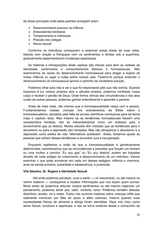 As áreas principais onde estes padrões emergiam eram:

       Desenvolvimento precoce na infância
       Antecedentes familiares
       Temperamento e interesses
       Pressão dos colegas
       Abuso sexual

    Conforme os indivíduos começavam a examinar essas áreas de suas vidas,
lidando com oração e franqueza com os sentimentos e feridas sob a superfície,
gradualmente experimentavam mudanças espantosas.

    As histórias e introspecções deste capítulo são chaves para abrir as cadeias da
identidade, sentimentos e comportamentos lésbicos e homossexuais. Não
examinamos as raízes do desenvolvimento homossexual para dragar a sujeira de
nossa infância ou jogar a culpa sobre nossos pais. Fazemo-lo porque entender o
desenvolvimento do homossexual aponta o caminho da verdadeira solução.

    Podemos olhar para trás e ver o que foi responsável pelo que não somos. Quando
trazemos à luz nossos próprios atos e atitudes errados, podemos confessar nossa
culpa e receber o perdão de Deus. Onde fomos vítimas das circunstâncias e dos atos
cruéis de outras pessoas, podemos ganhar entendimento e aprender a perdoar.

    Antes de mais nada, não cremos que a homossexualidade nasça com a pessoa.
Fundamentamos nossas crenças nos ensinamentos da Bíblia sobre o
homossexualismo, apoiados pela falta de provas científicas conclusivas para tal teoria
(veja o capítulo dois). Mas mesmo se as tendências homossexuais fossem uma
característica herdada, não as interpretaríamos como um endosso para o
envolvimento gay ou lésbico. Muitos estudos têm indicado que as tendências para o
alcoolismo ou para a depressão são herdadas. Mas não abraçamos o alcoolismo e a
depressão como estilos de vida “alternativos aceitáveis”. Antes, tentamos ajudar as
pessoas que sofrem dessas tendências a encontrar cura e recuperação.

    Enquanto rejeitamos a visão de que a homossexualidade é geneticamente
determinada, reconhecemos que as circunstâncias e pressões que forçam um homem
ou uma mulher a concluir “Eu sou gay” ou “Eu sou lésbica” podem ser traçadas
através de cada estágio do crescimento e desenvolvimento de um indivíduo. Vamos
examinar o que pode acontecer em cada um desses estágios: infância e meninice,
anos da escola primária, puberdade e adolescência, e juventude.

Vila Sésamo, Sr. Rogers e Identidade Sexual

        Até onde podemos perceber, ouvir e sentir — no nascimento, ou até mesmo no
ventre materno — começamos a receber informações que nos dizem quem somos.
Muito antes de podermos articular nossos sentimentos ou até mesmo organizar um
pensamento, podemos sentir paz, calor, conforto, amor. Podemos também detectar
distúrbios, tensão, ira e medo. Todos nós ouvimos histórias sobre crianças órfãs que
realmente morreram por falta de apoio e afeto caloroso, mesmo quando suas
necessidades físicas de alimento e abrigo foram atendidas. Deus nos criou como
seres físicos, emotivos e espirituais, e isto se torna evidente desde o comecinho de

                                                                                   32
 