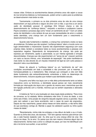 nossas vidas. Embora os acontecimentos desses primeiros anos não sejam a causa
de nos tornarmos lésbicos ou homossexuais, podem armar o palco para os problemas
se desenvolverem mais tarde na vida.

      Teoricamente, o primeiro ou os dois primeiros anos de vida de uma criança
desenvolvem um laço profundo e seguro de amor com a mãe, o que leva a um senso
sadio de identidade pessoal. O psicólogo Erik Erikson chama a isto de
desenvolvimento de “confiança básica,”1 enquanto a escritora e professora Leanne
Payne considera o processo algo como “iniciar um sentimento de ser”.2 Com um sólido
senso de identidade e uma certeza de que as suas necessidades de amor e cuidado
serão atendidas, uma criança tem um bom fundamento para o crescimento e
desenvolvimento futuros.

       Quando este fundamento é desfeito, a criança fica vulnerável a todos os tipos
de problemas. Os bebes que não recebem “confiança básica” vêem o mundo como um
lugar amedrontador e imprevisível. Quando não experimentam segurança com suas
próprias mães, tendem a considerar todos os novos acontecimentos e pessoas com
expectativa negativa. Dependendo do temperamento da criança, isto pode ser
expresso por retraimento, apatia e passividade, ou por intensa agressão e emoção
descontroladas. Crianças que não experimentam um “senso de ser” crescem sentindo
um vazio ou lacuna íntimos, uma “ansiedade de separação”. Isto pode manifestar-se
mais tarde na vida através de um impulso irresistível de ligar-se com outra pessoa e
descobrir nela a sua identidade.

       Deixar de adquirir a “confiança básica” ou um “sentimento de ser” são
condições encontradas em toda a sociedade e não provocam, por si mesmas, a
homossexualidade ou o lesbianismo. Mas crianças que começam a vida com falta
deste fundamento são extraordinariamente vulneráveis a todos os desarranjos do
desenvolvimento, inclusive aqueles que moldam suas identidades sexuais.

       Enquanto uma falha nos laços com a mãe afeia profundamente tanto os bebes
masculinos como os femininos, a identidade sexual parece ser mais visivelmente
formada por interrupção dos laços com o genitor do mesmo sexo: menininhas que não
tem ligação profunda com a mamãe, meninos que se sentem separados e alienados
do papai.3

       A história de Terri é uma ilustração em dose dupla deste problema; “Para início
de conversa, eu fui adotada. Minha verdadeira mãe tinha 15 anos de idade, e vivia
entre seis irmãos. Uma porção de vergonha daquele segredo cercou a gravidez. Seus
pais nem sabiam o que havia acontecido; nem o rapaz de quem ela engravidou.
Depois de meu nascimento, passei vários meses em lares adotivos, e não tenho idéia
do que aconteceu comigo ali. Mamãe e papai me adotaram quando eu tinha quatro
meses de idade.”

       “Recentemente, minha mãe me entregou o meu álbum de bebê, e eu o li todo.
Quando eu tinha dois anos, ela escreveu: ‘Terri tem apenas meninos para brincar com
ela, e está ficando bastante rude’. Eu diria que fui uma criança difícil de criar. Ela
nunca me disse: ‘Eu te amo.’ Eu penso que nós nem mesmo tínhamos algum tipo de
relacionamento. Sentia mais o amor e a afeição do papai, por isso me identifiquei com
ele e me tornei sua auxiliar, a sua sombra.”

                                                                                   33
 