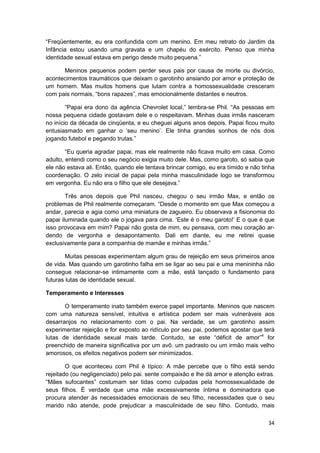 “Freqüentemente, eu era confundida com um menino. Em meu retrato do Jardim da
Infância estou usando uma gravata e um chapéu do exército. Penso que minha
identidade sexual estava em perigo desde muito pequena.”

      Meninos pequenos podem perder seus pais por causa de morte ou divórcio,
acontecimentos traumáticos que deixam o garotinho ansiando por amor e proteção de
um homem. Mas muitos homens que lutam contra a homossexualidade cresceram
com pais normais, “bons rapazes”, mas emocionalmente distantes e neutros.

        “Papai era dono da agência Chevrolet local,” lembra-se Phil. “As pessoas em
nossa pequena cidade gostavam dele e o respeitavam. Minhas duas irmãs nasceram
no início da década de cinqüenta, e eu cheguei alguns anos depois. Papai ficou muito
entusiasmado em ganhar o ‘seu menino’. Ele tinha grandes sonhos de nós dois
jogando futebol e pegando trutas.”

        “Eu queria agradar papai, mas ele realmente não ficava muito em casa. Como
adulto, entendi como o seu negócio exigia muito dele. Mas, como garoto, só sabia que
ele não estava ali. Então, quando ele tentava brincar comigo, eu era tímido e não tinha
coordenação. O zelo inicial de papai pela minha masculinidade logo se transformou
em vergonha. Eu não era o filho que ele desejava.”

        Três anos depois que Phil nasceu, chegou o seu irmão Max, e então os
problemas de Phil realmente começaram. “Desde o momento em que Max começou a
andar, parecia e agia como uma miniatura de zagueiro. Eu observava a fisionomia do
papai iluminada quando ele o jogava para cima. ‘Este é o meu garoto!’ E o que é que
isso provocava em mim? Papai não gosta de mim, eu pensava, com meu coração ar-
dendo de vergonha e desapontamento. Dali em diante, eu me retirei quase
exclusivamente para a companhia de mamãe e minhas irmãs.”

        Muitas pessoas experimentam algum grau de rejeição em seus primeiros anos
de vida. Mas quando um garotinho falha em se ligar ao seu pai e uma menininha não
consegue relacionar-se intimamente com a mãe, está lançado o fundamento para
futuras lutas de identidade sexual.

Temperamento e Interesses

       O temperamento inato também exerce papel importante. Meninos que nascem
com uma natureza sensível, intuitiva e artística podem ser mais vulneráveis aos
desarranjos no relacionamento com o pai. Na verdade, se um garotinho assim
experimentar rejeição e for exposto ao ridículo por seu pai, podemos apostar que terá
lutas de identidade sexual mais tarde. Contudo, se este “déficit de amor”4 for
preenchido de maneira significativa por um avô. um padrasto ou um irmão mais velho
amorosos, os efeitos negativos podem ser minimizados.

        O que aconteceu com Phil é típico: A mãe percebe que o filho está sendo
rejeitado (ou negligenciado) pelo pai. sente compaixão e lhe dá amor e atenção extras.
“Mães sufocantes” costumam ser tidas como culpadas pela homossexualidade de
seus filhos. É verdade que uma mãe excessivamente íntima e dominadora que
procura atender às necessidades emocionais de seu filho, necessidades que o seu
marido não atende, pode prejudicar a masculinidade de seu filho. Contudo, mais

                                                                                    34
 