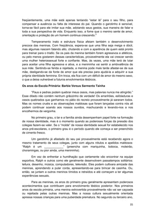 freqüentemente, uma mãe está apenas tentando “estar lá” para o seu filho, para
compensar a ausência ou falta de interesse do pai. Quando o garotinho é sensível,
torna-se fácil para ele imitar sua mãe, adotando seus gestos, sua maneira de falar e
toda a sua perspectiva de vida. Enquanto isso, a fome que o menino sente de amor,
orientação e proteção de um homem continua crescendo.5

       Temperamento inato e estrutura física afeiam também o desenvolvimento
precoce das meninas. Com freqüência, espera-se que uma filha seja meiga e dócil,
mas algumas nascem falando alto, chutando e com a aparência de quem está pronto
para treinar para o triatlo. Se os pais da menina também forem agressivos e atléticos,
ou pelo menos gostarem dessas características, provavelmente ela vai crescer sendo
uma mulher heterossexual forte e confiante. Mas, às vezes, uma mãe terá de lutar
para aceitar uma filha agressiva e ativa, e a menininha vai sentir a ambivalência de
sua mãe. Sentindo-se ferida e rejeitada, a menina pode mais tarde afastar-se de sua
mãe, desligando-se da fonte de amor que ela precisa para ajudá-la a adquirir a sua
própria identidade feminina. Em troca, ela fica com um déficit de amor do mesmo sexo,
o que a deixa vulnerável a futuros envolvimentos lésbicos.

Os anos da Escola Primária: Barbie Versus Sarmento Tainha

      “Paus e pedras podem quebrar meus ossos, mas palavras nunca me atingirão.”
Esse ditado não contém nenhum grãozinho de verdade! Os arranhões, esfoladuras e
ossos quebrados que ganhamos no pátio do recreio provavelmente já sararam todos.
Mas os nomes cruéis e as observações maldosas que foram lançadas contra nós ali
podem continuar soando aos nossos ouvidos, machucando e levando-nos a nos
encolhermos de vergonha.

       No primeiro grau, o lar e a família ainda desempenham papel forte na formação
de nossa identidade, mas é o momento quando as poderosas forças da pressão dos
colegas fazem-se valer. Se o “molde” de nossa identidade sexual for estabelecido nos
anos pré-escolares, o primeiro grau é o período quando ele começa a ser preenchido
de cimento fresco.

      Um garotinho já afastado do seu pai provavelmente está recebendo agora o
mesmo tratamento de seus colegas, junto com alguns rótulos e apelidos maldosos:
“Ralph é um ____________” (preencha com mariquinha, boboca, moleirão,
choramingas, ou pior ainda, uma menininha).

         Em vez de enfrentar a humilhação que certamente vão encontrar na equipe
esportiva, Ralph e outros como ele geralmente desenvolvem passatempos solitários:
leitura, desenho, música, computadores, televisão. Eles podem cultivara amizade das
meninas, aprendendo a pular corda, apresentando-se para brincar de casinha. Ou,
então, se juntam a outros meninos tímidos e retraídos e até começam a ter algumas
experiências sexuais.

       Para as meninas, os anos do primeiro grau geralmente apresentam poderosos
acontecimentos que contribuem para envolvimento lésbico posterior. Nos primeiros
anos da escola primária, uma menina extrovertida provavelmente não vai ser caçoada
ou rejeitada pelas outras meninas. Mas a nossa cultura sexualmente orientada
apressa nossas crianças para uma puberdade prematura. No segundo ou terceiro ano,

                                                                                   35
 