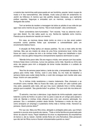 a maioria das menininhas está preocupada em ser bonitinha, popular, terem roupas da
moda e rir dos namoradinhos. (Na verdade, muita coisa já está em andamento no
Jardim da Infância.) A menina que não partilha desses interesses, que realmente
prefere esportes, bagunças e amizades com os meninos, começa a sentir-se
desligada das outras.

      Terri se lembra de receber a mensagem de todos os adultos à sua volta de que
agia mais como menino do que menina. “Ela é muito levada!”, eles comentavam.

       “Eram comentários bem-humorados,” Terri recorda, “mas eu absorvia tudo o
que eles diziam. Eu não sabia quem eu era. Sentia-me rejeitada como menina.
Parecia que eu deveria ter nascido um menino.”

       Em casa, as meninas dessa idade (entre os cinco e os dez anos) podem
encontrar outros padrões fortes que aumentam a vulnerabilidade para um
envolvimento lésbico futuro.

       A situação de Patty tipifica um desses padrões. “Eu era a mais velha de três
meninas. Meu pai era mestre de obras de uma firma construtora local; minha mãe
ficava em casa e cuidava de mim e de minhas irmãs. Papai era trabalhador e bom
provedor, mas seu gênio mesquinho e temperamento explosivo dominavam a casa.”

       “Mamãe tinha pavor dele. Ela era magra e miúda, nem sempre com boa saúde.
Embora fosse doce e amorosa, nunca nos pareceu como mãe. Quando eu tinha seis
anos, ela passou para mim a obrigação de tomar muitas decisões e o cuidado de
minhas irmãs.”

       “Nos fins de semana papai bebia e, tarde da noite, a tempestade desabava. Ele
gritava para minha mãe: ‘Emma, você é uma idiota. Eu me mato de trabalhar a
semana inteira para cuidar desta família, e você não consegue nem manter esta casa
limpa. Você é um caso perdido.’”

       “Eu e minhas irmãs recebíamos o mesmo tratamento. Elas choravam e se
encolhiam como mamãe. Mas eu ficava tão irada, que sentia um calor subindo pelo
meu peito, passando pelo rosto, até que meu couro cabeludo tinia e minha cabeça
parecia que ia explodir. ‘Seu grande bobo!’ eu gritava. ‘Por que você não nos deixa em
paz?’”

       “É estranho, mas isso o silenciava. Logo depois de minha explosão, papai saía
batendo a porta da frente e ia para o bar ou para a casa de um amigo para passar a
noite ali. Mamãe e minhas irmãs olhavam para mim com enorme admiração. Eu
pensava: Sou o verdadeiro protetor desta família. Fantasiava a morte de meu pai,
como arranjaria um emprego e sustentaria minha mãe e minhas irmãs. Homens! eu
pensava. Quem precisa deles?”

       Por sua vez, Mary era filha única, abrigada e protegida pelos pais, que tinham
quarenta e poucos anos quando ela nasceu. “Toda a minha família era governada pelo
temor de assumir riscos. Papai trabalhava há anos no departamento de empréstimos
do banco e, ate eu nascer, mamãe vendia flores em uma floricultura. Eles pensavam
que não iam ter filhos nunca e ficaram entusiasmados quando eu nasci.”


                                                                                   36
 