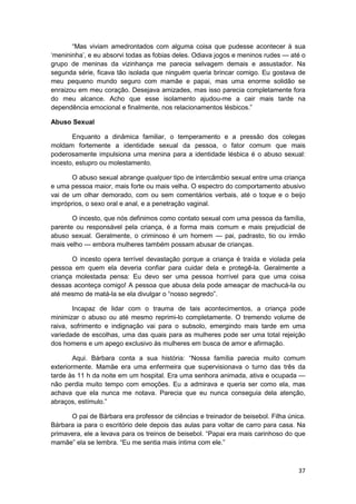 “Mas viviam amedrontados com alguma coisa que pudesse acontecer à sua
‘menininha’, e eu absorvi todas as fobias deles. Odiava jogos e meninos rudes — até o
grupo de meninas da vizinhança me parecia selvagem demais e assustador. Na
segunda série, ficava tão isolada que ninguém queria brincar comigo. Eu gostava de
meu pequeno mundo seguro com mamãe e papai, mas uma enorme solidão se
enraizou em meu coração. Desejava amizades, mas isso parecia completamente fora
do meu alcance. Acho que esse isolamento ajudou-me a cair mais tarde na
dependência emocional e finalmente, nos relacionamentos lésbicos.”

Abuso Sexual

       Enquanto a dinâmica familiar, o temperamento e a pressão dos colegas
moldam fortemente a identidade sexual da pessoa, o fator comum que mais
poderosamente impulsiona uma menina para a identidade lésbica é o abuso sexual:
incesto, estupro ou molestamento.

       O abuso sexual abrange qualquer tipo de intercâmbio sexual entre uma criança
e uma pessoa maior, mais forte ou mais velha. O espectro do comportamento abusivo
vai de um olhar demorado, com ou sem comentários verbais, até o toque e o beijo
impróprios, o sexo oral e anal, e a penetração vaginal.

       O incesto, que nós definimos como contato sexual com uma pessoa da família,
parente ou responsável pela criança, é a forma mais comum e mais prejudicial de
abuso sexual. Geralmente, o criminoso é um homem — pai, padrasto, tio ou irmão
mais velho — embora mulheres também possam abusar de crianças.

       O incesto opera terrível devastação porque a criança é traída e violada pela
pessoa em quem ela deveria confiar para cuidar dela e protegê-la. Geralmente a
criança molestada pensa: Eu devo ser uma pessoa horrível para que uma coisa
dessas aconteça comigo! A pessoa que abusa dela pode ameaçar de machucá-la ou
até mesmo de matá-la se ela divulgar o “nosso segredo”.

        Incapaz de lidar com o trauma de tais acontecimentos, a criança pode
minimizar o abuso ou até mesmo reprimi-lo completamente. O tremendo volume de
raiva, sofrimento e indignação vai para o subsolo, emergindo mais tarde em uma
variedade de escolhas, uma das quais para as mulheres pode ser uma total rejeição
dos homens e um apego exclusivo às mulheres em busca de amor e afirmação.

        Aqui. Bárbara conta a sua história: “Nossa família parecia muito comum
exteriormente. Mamãe era uma enfermeira que supervisionava o turno das três da
tarde às 11 h da noite em um hospital. Era uma senhora animada, ativa e ocupada —
não perdia muito tempo com emoções. Eu a admirava e queria ser como ela, mas
achava que ela nunca me notava. Parecia que eu nunca conseguia dela atenção,
abraços, estímulo.”

      O pai de Bárbara era professor de ciências e treinador de beisebol. Filha única.
Bárbara ia para o escritório dele depois das aulas para voltar de carro para casa. Na
primavera, ele a levava para os treinos de beisebol. “Papai era mais carinhoso do que
mamãe” ela se lembra. “Eu me sentia mais íntima com ele.”



                                                                                   37
 