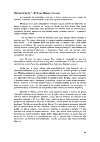 Últimas Séries do 1° e 2° Graus: Ataques Hormonais

       A instalação da puberdade pode ser o último capítulo de uma novela de
mistério: finalmente você descobre a quê todas aquelas dicas levaram!

        Muitas pessoas com antecedentes lésbicos ou gays sentiam-se diferentes ou
talvez poderiam ser rotuladas de “estranhos” desde uma tenra idade. Mas esses
rótulos atingem o significado pleno geralmente nos últimos anos do primeiro grau,
quando os primeiros ataques de forte atração sexual começam a surgir — e parecem
surgir na direção errada.

        Tom se lembra de como as meninas eram suas amigas íntimas durante o
primeiro grau. “Eu jogava três-marias, brincava de casinha, pulava corda — tudo o que
elas faziam — e me entendia bem com todas elas. As meninas me faziam sentir
seguro e confortável. Os meninos pareciam estranhos e intimidantes. Assim, nos
últimos anos do primeiro grau, a maior parte dos meninos começou a se interessar por
meninas que pareciam diferentes e fascinantes. Para mim. as meninas eram
familiares. Os meninos eram diferentes e fascinantes, e meus sentimentos de atração
sexual eram para eles.”

      Aos 12 anos de idade, quando Tom chegou à conclusão de que era
homossexual, decidiu nunca contar a ninguém a sua descoberta. Ele orou para que os
sentimentos fossem “uma fase passageira” que finalmente desaparecessem.

        Ainda que a nossa cultura seja superficialmente mais tolerante com a
homossexualidade do que já foi, a maioria dos meninos do primeiro grau não quer ser
gay. Muitos adolescentes que descobrem atração pelo mesmo sexo fazem como Tom:
reprimem os sentimentos, ignoram-nos e esperam que passem. Até mesmo aqueles
que agem como homossexuais resistem em aceitar o rótulo de “gay”. Alguns começam
a sair com o sexo oposto na esperança de afogar os seus sentimentos homossexuais.
(Muitos meninos e meninas experimentam a homossexualidade durante os últimos
anos do primeiro grau. Isso não significa de maneira nenhuma que serão gays, e
geralmente seus sentimentos de atração sexual são heterossexualmente dirigidos.)

        Durante a infância, Janine Puis, uma assistente social e ex-líder do grupo
“Ministério da Corrente no Deserto” em Los Angeles, sofreu abuso de meninos mais
velhos e homens em diferentes ocasiões. Apesar de seus temores, ela começou a ter
encontros durante o 2o grau. Mas esses relacionamentos heterossexuais apenas
pareciam lhe proporcionar mais dor e sofrimento. Janine Iembra-se de uma noite em
particular: “Eu tinha um encontro para ir dançar. Era muito bacana, uma noite especial
em um barco na Baía de San Francisco. Comprei um vestido novo para a ocasião.
Então, no último instante, meu parceiro telefonou e cancelou o convite. Foi tão
doloroso que me fechei emocionalmente. Decidi: ‘Não estarei mais à disposição dos
homens para marcar encontros depois disto’”. Esta experiência deu a Janine mais um
empurrão na direção dos relacionamentos com o mesmo sexo. Finalmente, ela
abandonou os homens completamente, ficando vulnerável aos relacionamentos
lésbicos.




                                                                                   39
 