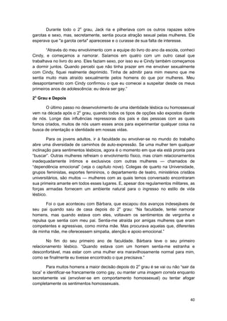 Durante todo o 2o grau, Jack ria e pilheriava com os outros rapazes sobre
garotas e sexo, mas, secretamente, sentia pouca atração sexual pelas mulheres. Ele
esperava que "a garota certa" aparecesse e o curasse de sua falta de interesse.

       “Através do meu envolvimento com a equipe do livro do ano da escola, conheci
Cindy, e começamos a namorar. Saíamos em quatro com um outro casal que
trabalhava no livro do ano. Eles faziam sexo, por isso eu e Cindy também começamos
a dormir juntos. Quando percebi que não tinha prazer em me envolver sexualmente
com Cindy, fiquei realmente deprimido. Tinha de admitir para mim mesmo que me
sentia muito mais atraído sexualmente pelos homens do que por mulheres. Meu
desapontamento com Cindy confirmou o que eu comecei a suspeitar desde os meus
primeiros anos de adolescência: eu devia ser gay.”

2o Grau e Depois

      O último passo no desenvolvimento de uma identidade lésbica ou homossexual
vem na década após o 2o grau, quando todos os tipos de opções são expostos diante
de nós. Longe das influências repressoras dos pais e das pessoas com as quais
fomos criados, muitos de nós usam esses anos para experimentar qualquer coisa na
busca de orientação e identidade em nossas vidas.

        Para os jovens adultos, ir à faculdade ou envolver-se no mundo do trabalho
abre uma diversidade de caminhos de auto-expressão. Se uma mulher tem qualquer
inclinação para sentimentos lésbicos, agora é o momento em que ela está pronta para
“buscar”. Outras mulheres refreiam o envolvimento físico, mas criam relacionamentos
inadequadamente íntimos e exclusivos com outras mulheres — chamados de
“dependência emocional” (veja o capítulo nove). Colegas de quarto na Universidade,
grupos feministas, esportes femininos, o departamento de teatro, ministérios cristãos
universitários, são muitos — mulheres com as quais temos conversado encontraram
sua primeira amante em todos esses lugares. E, apesar dos regulamentos militares, as
forças armadas fornecem um ambiente natural para o ingresso no estilo de vida
lésbico.

       Foi o que aconteceu com Bárbara, que escapou dos avanços indesejáveis de
seu pai quando saiu de casa depois do 2o grau: “Na faculdade, tentei namorar
homens, mas quando estava com eles, voltavam os sentimentos de vergonha e
repulsa que sentia com meu pai. Sentia-me atraída por amigas mulheres que eram
competentes e agressivas, como minha mãe. Mas procurava aquelas que, diferentes
de minha mãe, me oferecessem simpatia, atenção e apoio emocional.”

       No fim do seu primeiro ano de faculdade. Bárbara teve o seu primeiro
relacionamento lésbico. “Quando estava com um homem sentia-me estranha e
desconfortável, mas estar com uma mulher era maravilhosamente normal para mim,
como se finalmente eu tivesse encontrado o que precisava.”

       Para muitos homens a maior decisão depois do 2o grau é se vai ou não “sair da
toca” e identificar-se francamente como gay, ou manter uma imagem correta enquanto
secretamente vai (envolver-se em comportamento homossexual) ou tentar afogar
completamente os sentimentos homossexuais.


                                                                                  40
 