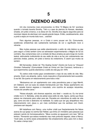 5
                     DIZENDO ADEUS
       Um dos momentos mais emocionantes no filme “O Mágico de Oz” acontece
quando o tornado levanta Dorothy, Totó e a casa da planície do Kansas, desolada,
simples, em preto e branco, e os deixa em Oz. Dorothy leva alguns segundos para se
recompor depois de aterrissar com aquele grande baque. Então, cautelosamente, abre
a porta e espia um mundo todo novo... colorido!

       Para algumas pessoas, vir a Cristo é como pousar em Oz. Comumente,
existências enfadonhas são subitamente banhadas de cor e significado novo e
vibrante.

        Mas muitas pessoas que estão abandonando o estilo de vida lésbico ou gay
para seguir a Cristo sentem como se estivessem experimentando o Mágico de Oz ao
contrário. Seu compromisso com a vontade de Deus arrastou-as para longe do mundo
teatral, estimulante multicolorido do seu estilo de vida e as fez cair ruidosamente nas
planícies chatas, pobres, em preto e branco do cristianismo. E assim que muitos se
sentem.

        Bill Hernandez, diretor de “The Healing Center” (Centro de Cura) na “Vineyard
Christian Fellowship” (Comunidade Cristã da Vinha) em San Francisco, lembra-se o
que experimentou quando abandonou o estilo de vida gay em 1978.

        “Eu estive onde muitos gays considerariam o topo do seu estilo de vida. Meu
amante, Grant, era atraente, calmo, muito masculino e financeiramente bem-sucedido.
E era fiel. Ele queria um relacionamento para toda a vida.”

        “Morávamos em um apartamento com vista panorâmica para o Lago Merritt,
em Oakland, com as luzes da cidade tremeluzindo por trás. Nosso apartamento era
lindo: carpete branco espesso e imaculado; uma cozinha de azulejos reluzentes;
móveis de carvalho caros.”

        “Nossa situação, sob diversos aspectos, era ideal — exceto eu. Eu me tornei
cristão na U. C. Berkeley, antes de adotar esse estilo de vida. Agora, sentia que Deus
estava me chamando para voltar para ele. Percebia em vislumbres do estilo de vida
gay, como era tolo e destrutivo na realidade. Eu sabia que ser gay atrapalhava meu
relacionamento com Jesus e, por mais confortável que me sentisse com Grant,
precisava sair daquela.”

       Bill trabalhava com Nancy, uma mulher cristã que freqüentemente lhe falava
acerca de sua igreja na vizinha San Rafael, que tinha um ministério para pessoas que
estavam saindo do homossexualismo. “Meus ouvidos se aguçavam com isso,” Bill se
lembra. “Pensando que estava revelando meu mais profundo segredo, disse a Nancy:
‘Você sabe, eu tenho esses antecedentes’ Ela simplesmente olhou para mim e disse:
‘Eu sabia o tempo todo.’”


                                                                                    42
 
