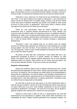 Bill visitou o ministério e fez planos para visitar uma das suas reuniões de
grupo. Ele atravessou de carro a ponte Richmond-San Rafael e começou a procurar o
local da reunião, um apartamento localizado acima de uma loja de produtos naturais.

        “Estacionei o carro, passei por um monte de lixo que transbordava e exalava
mau cheiro, e subi alguns degraus que rangiam e balançavam, e que precisavam de
pintura. No alto da escada havia um espelho antigo, rachado e sujo de lama. Minha
mente voltou para os espelhos reluzentes que cobriam uma parede de nosso quarto
de dormir, do chão ao teto, no apartamento. Talvez fosse melhor ir embora, pensei,
mas alguma coisa dentro de mim insistiu que continuasse.”

       “Entrei em uma sala-de-estar cheia de móveis dilapidados que não
combinavam entre si. Diversas pessoas encontravam-se ali: Cindy, trajando uma
roupa de caubói de poliéster negro com pespontos brancos, de aparência valentona,
dedilhando um violão, com uma bota pontuda apoiada sobre o sofá; Craig, um homem
de meia-idade com cabelos castanho-claros, examinando-me com olhos penetrantes;
Jim, o líder do estudo bíblico, enfeitado com correntes douradas e gesticulando
afetadamente.”

        “Atravessei a sala e me assentei perto de um homem jovem de cabelos
escuros com intensos olhos castanhos que mantinha sua mão enfaixada em um balde
de água gelada. ‘Sou Paul’ ele disse. ‘O que aconteceu com a sua mão?’ perguntei.
‘Oh!,’ ele respondeu. ‘Ontem à noite, minhas tentações homossexuais foram tão fortes,
que eu enfiei meu dedo na parede.’”

        Bill passou os olhos pela sala, comparando a cena diante dele com o seu
apartamento acarpetado de branco e o amante “perfeito” em Oakland. “Eu odiei
admitir, mas alguma coisa ali naquele ambiente deprimente com os seus estranhos
habitantes estava me atraindo. Pela primeira vez em meses senti paz interior. Era
como se Deus estivesse dizendo: ‘É aqui que eu quero que você esteja.’”

Desgosto e Desorientação

        Sempre que perdemos alguma coisa ou alguém importante para nós, a perda
fica profundamente registrada em nosso íntimo. Quando esta perda afeta a nossa vida
com força, nós sofremos. Para as pessoas que estão saindo da homossexualidade a
perda pode ser multifacetada: uma rede de amigos, uma identidade, possivelmente um
amante, uma situação segura, esperanças de ter um relacionamento romântico ou se-
xual (pelo menos, o tipo que preferimos). A mudança, geralmente, é dramática e total,
e o sofrimento que se segue pode ser devastador.

        Se você está no ponto de dar esse passo ou se você recentemente deixou o
estilo de vida gay ou lésbico, você tem de se dar permissão para sofrer. Esse pode ser
um passo crítico para a sua cura. Como cristãos, cometemos um sério erro quando
transmitimos afoitamente a mensagem: “Se você tiver fé em Deus, ele vai ajudá-lo a
agüentar qualquer coisa. Apenas louve o Senhor em suas provações.”

      Quando os outros vêem o estilo de vida ou o relacionamento que você está
abandonando por ser pecaminoso ou negativo, talvez achem difícil reconhecer a sua
necessidade de chorar. Cristãos honestos geralmente não conseguem imaginar, em

                                                                                   43
 