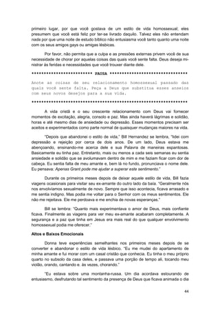 primeiro lugar, por que você gostava de um estilo de vida homossexual; eles
presumem que você está feliz por ter-se livrado daquilo. Talvez eles não entendam
nada por que uma noite de estudo bíblico não entusiasma você tanto quanto uma noite
com os seus amigos gays ou amigas lésbicas.

        Por favor, não permita que a culpa e as pressões externas privem você de sua
necessidade de chorar por aquelas coisas das quais você sente falta. Deus deseja mi-
nistrar às feridas e necessidades que você trouxer diante dele.

************************* PAUSA ********************************

Anote as coisas de seu relacionamento homossexual passado das
quais você sente falta. Peça a Deus que substitua esses anseios
com seus novos desejos para a sua vida.

****************************************************************

       A vida cristã e o seu crescente relacionamento com Deus vai fornecer
momentos de excitação, alegria, consolo e paz. Mas ainda haverá lágrimas e solidão,
horas e até mesmo dias de ansiedade ou depressão. Esses momentos precisam ser
aceitos e experimentados como parte normal de quaisquer mudanças maiores na vida.

      “Depois que abandonei o estilo de vida,” Bill Hernandez se lembra, “lidei com
depressão e rejeição por cerca de dois anos. De um lado, Deus estava me
abençoando, ensinando-me acerca dele e sua Palavra de maneiras espantosas.
Basicamente eu tinha paz. Entretanto, mais ou menos a cada seis semanas eu sentia
ansiedade e solidão que se avolumavam dentro de mim e me faziam ficar com dor de
cabeça. Eu sentia falta de meu amante e, bem lá no fundo, pronunciava o nome dele.
Eu pensava: Apenas Grant pode me ajudar a superar este sentimento.”

       Durante os primeiros meses depois de deixar aquele estilo de vida, Bill fazia
viagens ocasionais para visitar seu ex-amante do outro lado da baía. “Geralmente nós
nos envolvíamos sexualmente de novo. Sempre que isso acontecia, ficava arrasado e
me sentia indigno. Mas podia me voltar para o Senhor com os meus sentimentos. Ele
não me rejeitava. Ele me perdoava e me enchia de novas esperanças.”

        Bill se lembra: “Quanto mais experimentava o amor de Deus, mais confiante
ficava. Finalmente as viagens para ver meu ex-amante acabaram completamente. A
segurança e a paz que tinha em Jesus era mais real do que qualquer envolvimento
homossexual podia me oferecer.”

Altos e Baixos Emocionais

        Donna teve experiências semelhantes nos primeiros meses depois de se
converter e abandonar o estilo de vida lésbico. “Eu me mudei do apartamento de
minha amante e fui morar com um casal cristão que conhecia. Eu tinha o meu próprio
quarto no subsolo da casa deles, e passava uma porção de tempo ali, tocando meu
violão, orando, cantando e. às vezes, chorando.”

       “Eu estava sobre uma montanha-russa. Um dia acordava estourando de
entusiasmo, desfrutando tal sentimento da presença de Deus que ficava animada o dia

                                                                                 44
 