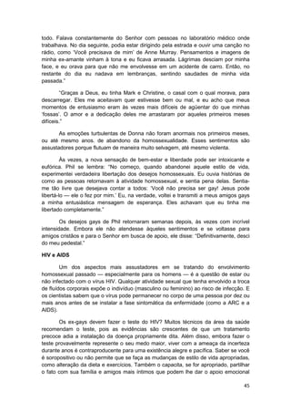 todo. Falava constantemente do Senhor com pessoas no laboratório médico onde
trabalhava. No dia seguinte, podia estar dirigindo pela estrada e ouvir uma canção no
rádio, como ‘Você precisava de mim’ de Anne Murray. Pensamentos e imagens de
minha ex-amante vinham à tona e eu ficava arrasada. Lágrimas desciam por minha
face, e eu orava para que não me envolvesse em um acidente de carro. Então, no
restante do dia eu nadava em lembranças, sentindo saudades de minha vida
passada.”

        “Graças a Deus, eu tinha Mark e Christine, o casal com o qual morava, para
descarregar. Eles me aceitavam quer estivesse bem ou mal, e eu acho que meus
momentos de entusiasmo eram às vezes mais difíceis de agüentar do que minhas
‘fossas’. O amor e a dedicação deles me arrastaram por aqueles primeiros meses
difíceis.”

       As emoções turbulentas de Donna não foram anormais nos primeiros meses,
ou até mesmo anos. de abandono da homossexualidade. Esses sentimentos são
assustadores porque flutuam de maneira muito selvagem, até mesmo violenta.

         Às vezes, a nova sensação de bem-estar e liberdade pode ser intoxicante e
eufórica. Phil se lembra: “No começo, quando abandonei aquele estilo de vida,
experimentei verdadeira libertação dos desejos homossexuais. Eu ouvia histórias de
como as pessoas retornavam à atividade homossexual, e sentia pena delas. Sentia-
me tão livre que desejava contar a todos: ‘Você não precisa ser gay! Jesus pode
libertá-lo — ele o fez por mim.’ Eu, na verdade, voltei e transmiti a meus amigos gays
a minha entusiástica mensagem de esperança. Eles achavam que eu tinha me
libertado completamente.”

        Os desejos gays de Phil retornaram semanas depois, às vezes com incrível
intensidade. Embora ele não atendesse àqueles sentimentos e se voltasse para
amigos cristãos e para o Senhor em busca de apoio, ele disse: “Definitivamente, desci
do meu pedestal.”

HIV e AIDS

        Um dos aspectos mais assustadores em se tratando do envolvimento
homossexual passado — especialmente para os homens — é a questão de estar ou
não infectado com o vírus HIV. Qualquer atividade sexual que tenha envolvido a troca
de fluídos corporais expõe o indivíduo (masculino ou feminino) ao risco de infecção. E
os cientistas sabem que o vírus pode permanecer no corpo de uma pessoa por dez ou
mais anos antes de se instalar a fase sintomática da enfermidade (como a ARC e a
AIDS).

       Os ex-gays devem fazer o teste do HIV? Muitos técnicos da área da saúde
recomendam o teste, pois as evidências são crescentes de que um tratamento
precoce adia a instalação da doença propriamente dita. Além disso, embora fazer o
teste provavelmente represente o seu medo maior, viver com a ameaça da incerteza
durante anos é contraproducente para uma existência alegre e pacífica. Saber se você
é soropositivo ou não permite que se faça as mudanças de estilo de vida apropriadas,
como alteração da dieta e exercícios. Também o capacita, se for apropriado, partilhar
o fato com sua família e amigos mais íntimos que podem lhe dar o apoio emocional

                                                                                   45
 
