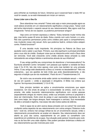 para enfrentar as incertezas do futuro. Achamos que é essencial fazer o teste HIV se
você for casado, ou se está interessado em iniciar um namoro.

Como Lidar com o Seu Ex

       Devo abandonar meu amante? Talvez esta seja a maior preocupação agora se
você esteve envolvido em um relacionamento significativo a longo prazo. Talvez você
até tenha interrompido o aspecto sexual do seu relacionamento. Mas agora você fica
imaginando: Temos de nos separar, ou podemos permanecer amigos?

        Veja como um homem expressou o dilema: “Estou tentando mudar minha vida
gay, mas tenho quase 40 anos de idade. Estou vivendo com outro homem, e o amo.
Nós dois queremos permanecer juntos como cristãos para apoio e companheirismo,
mas mudando nossa vida sexual. Acho que podemos fazê-lo. embora todos estejam
contra. Poderá funcionar?”

       É uma decisão muito importante. Há princípios na Palavra de Deus que
ajudarão você a saber o que fazer. Primeiro, sua vida espiritual é a principal prioridade
para a sua vida de cristão. Qualquer coisa que se interponha entre você e Deus deve
ser removida. Você está crescendo como cristão através dessa amizade ou está
retrocedendo aos antigos hábitos e sentimentos através de sua influência?

        O seu amigo partilha seu compromisso de abandonar o homossexualismo? As
Escrituras advertem contra “amizades” com pessoas que rejeitam a verdade de Deus
(veja 2 Co 6:14). Isto não inclui apenas viver junto mas também ter uma amizade
íntima. O seu amigo está obedecendo a Deus ou vivendo na desobediência? “Nós vos
ordenamos... que vos aparteis de todo irmão que ande desordenadamente, e não
segundo a tradição que de nós recebestes”, Paulo diz em 2 Tessalonicenses 3:6.

      Se você e seu ex-amante ainda estão caindo na imoralidade sexual — mesmo
de vez em quando — então a separação é obrigatória. A Bíblia nos ordena que
fujamos “da impureza (imoralidade)” (1 Co 6:18).

        Este princípio também se aplica a envolvimentos emocionais que sejam
excessivos. Um dos sinais de perigo é a exclusividade: se ambos, você e seu ex-
amante, não estão buscando relacionamentos significativos com outras pessoas
(especialmente amigos do mesmo sexo), então sua amizade contínua é prejudicial e
deve ser interrompida. Outro sinal de perigo é usar expressões impróprias de afeto
(tais como beijar, dar longos abraços, fazer massagens e carícias). Sua necessidade
de afeto e amizade é legítima, mas esses não são modos sadios de obtê-los.

       Você é capaz de se abrir acerca dessa amizade com os outros? Se você está
ocultando certos aspectos de seu relacionamento com outros amigos (“Estamos muito
bem,” você diz, embora mal consiga refrear-se de um envolvimento sexual), então o
relacionamento provavelmente vai acabar em desastre. Seu relacionamento deve ser
aberto ao juízo dos outros, especialmente de um pastor ou conselheiro com
experiência em problemas de ex-gays. Sua situação pode parecer inocente para você,
mas os de fora têm uma visão objetiva. Eles podem perceber dinâmicas e efeitos em
seu relacionamento que são invisíveis para você.



                                                                                      46
 
