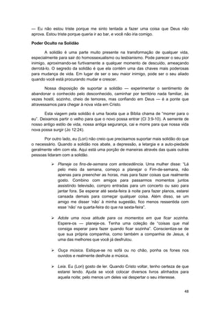 — Eu não estou triste porque me sinto tentada a fazer uma coisa que Deus não
aprova. Estou triste porque queria ir ao bar, e você não iria comigo.

Poder Oculto na Solidão

       A solidão é uma parte muito presente na transformação de qualquer vida,
especialmente para sair do homossexualismo ou lesbianismo. Pode parecer o seu pior
inimigo, aproximando-se furtivamente a qualquer momento de descuido, ameaçando
derrotá-lo. O segredo da solidão é que ela contém uma das chaves mais poderosas
para mudança de vida. Em lugar de ser o seu maior inimigo, pode ser o seu aliado
quando você está procurando mudar e crescer.

       Nossa disposição de suportar a solidão — experimentar o sentimento de
abandonar o conhecido pelo desconhecido, caminhar por território nada familiar, às
vezes hostil, sozinho, cheio de temores, mas confiando em Deus — é a ponte que
atravessamos para chegar à nova vida em Cristo.

       Esta viagem pela solidão é uma faceta que a Bíblia chama de “morrer para o
eu”. Deixamos partir o velho para que o novo possa entrar (Cl 3:9-10). A semente de
nosso antigo estilo de vida, nossa antiga segurança, cai e morre para que nossa vida
nova possa surgir (Jo 12:24).

      Por outro lado, eu (Lori) não creio que precisamos suportar mais solidão do que
o necessário. Quando a solidão nos abate, a depressão, a letargia e a auto-piedade
geralmente vêm com ela. Aqui está uma porção de maneiras através das quais outras
pessoas lidaram com a solidão.

              Planeje os fins-de-semana com antecedência. Uma mulher disse: “Lá
              pelo meio da semana, começo a planejar o Fim-de-semana, não
              apenas para preencher as horas, mas para fazer coisas que realmente
              gosto. Combino com amigos para passarmos momentos juntos
              assistindo televisão, compro entradas para um concerto ou saio para
              jantar fora. Se esperar até sexta-feira à noite para fazer planos, estarei
              cansada demais para começar qualquer coisa. Além disso, se um
              amigo me disser ‘não’ à minha sugestão, fico menos ressentida com
              esse ‘não’ na quarta-feira do que na sexta-feira”.

              Adote uma nova atitude para os momentos em que ficar sozinha.
              Espere-os — planeje-os. Tenha uma coleção de “coisas que mal
              consiga esperar para fazer quando ficar sozinha”. Conscientize-se de
              que sua própria companhia, como também a companhia de Jesus, é
              uma das melhores que você já desfrutou.

              Ouça música. Estique-se no sofá ou no chão, ponha os fones nos
              ouvidos e realmente desfrute a música.

              Leia. Eu (Lori) gosto de ler. Quando Cristo voltar, tenho certeza de que
              estarei lendo. Ajuda se você colocar diversos livros alinhados para
              aquela noite; pelo menos um deles vai despertar o seu interesse.


                                                                                     48
 