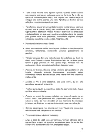 Trate a você mesma como alguém especial. Quando comer sozinha,
não requente apenas um prato para comer na frente da TV (a não ser
que você realmente goste disso), mas prepare uma refeição especial,
coloque uma toalha, acenda uma vela. Agradeça ao Senhor por sua
refeição e convide-o para participar dela.

Transforme o seu lar em um verdadeiro ninho. Invista tempo, esforço e
dinheiro (não é preciso muito) para transformar sua moradia em um
lugar quente e acolhedor. Procure meios de expressar sua criatividade
e individualidade em sua casa: construa uma bela estante de madeira
para guardar seus livros prediletos; criativamente exponha qualquer
coleção ou passatempo: arte, pedras, fotografias, etc.

Ponha em dia telefonemas e cartas.

Use o tempo em que estiver sozinha para fortalecer os relacionamentos
familiares, telefonando, escrevendo, visitando pessoalmente se
possível.

Vá fazer compras. Em uma noite chuvosa de sexta-feira, eu (Lori) me
diverti muito fazendo compras. Encontrei um belo par de botas que se
tornou a peça principal do meu guarda-roupa. Pessoas que me
conheceram há dez anos ainda se lembram daquelas botas.

Passeie por livrarias. Reserve tempo suficiente para gastá-lo em uma
livraria, folheando volumes interessantes, arranjando idéias,
desfrutando o cheiro de livros novos. Uma livraria com uma cafeteria é
melhor ainda.

Exercite-se. Vá a uma academia, saia para correr, ou dê uma
caminhada agradável, lentamente.

Telefone para alguém e pergunte se pode lhe fazer uma visita. Alugue
um filme e leve um lanche.

Procure um grupo de pessoas solteiras, um grupo de apoio ou um
estudo bíblico, que geralmente são programados para sexta-feira ou
sábado à noite. Se você descobrir um que realmente lhe interesse,
junte-se a ele. Pode ser um excelente trampolim para a socialização.

Convide alguém para ir ao cinema com você. Talvez uma pessoa que
normalmente você não pensaria em convidar.

Tire uma soneca ou vá dormir mais cedo.

Limpe a casa. Se você conseguir começar, vai ficar admirada com o
que vai fazer e como vai organizar as principais áreas de seu lar. Isto
sempre leva a um sentimento bom, energizador depois.

                                                                    49
 