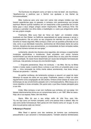 “As Escrituras me atingiram como um tijolo no meio da testa”, ele reconheceu.
“Ajoelhamo-nos e pedimos que o Senhor nos ajudasse a nos libertar da
homossexualidade.”

        Mike mudou-se para uma casa com outros dois amigos cristãos que não
tiveram experiências gays no passado, e começou com perseverança sua jornada
espiritual. Mesmo quando trabalhou em um restaurante a dois quarteirões de um dos
bares gays e seus antigos amigos vieram importuná-lo, Mike continuou firme. Ele
começou a perceber nos olhos deles a insatisfação e o vazio que antigamente sentia
em seu próprio coração.

        Finalmente, Mike ouviu falar de “Amor em Ação”, um ministério cristão
localizado em San Rafael, na Califórnia, especializado em ajudar pessoas a vencer o
homossexualismo. Ele se juntou ao seu programa de internato em junho de 1979.
Durante os meses seguintes, Mike começou a lidar com as questões profundas de sua
vida, como a sua identidade masculina, sentimentos de inferioridade diante de outros
homens, disciplina dos seus pensamentos, e a necessidade de fazer amizades sadias
com outros homens normais em sua igreja.1

       Lentamente, através dos diversos anos seguintes, ele começou a experimentar
mudanças significativas e duradouras. Suas amizades com outros homens
transformaram sua vida de maneira especial, quando Deus os usou para lhe ministrar
cura e aceitação. Às vezes ficava desanimado por causa das tentações homossexuais
contínuas, mas persistiu na busca de uma transformação.

       — Enquanto perseverava. Deus me conduzia, — diz Mike. Ele leu na Bíblia
muitas e muitas vezes o quanto Deus o amava e que tinha um propósito para a sua
vida. — Uma renovação da minha mente estava acontecendo, mas levou tempo.
Precisei ser paciente — recorda.

       Ao ganhar confiança, ele lentamente começou a assumir um papel de maior
liderança na equipe de cultos em sua igreja. Finalmente, passou a dirigir os cultos
regularmente numa congregação de 200 adultos. Embora ainda lutasse às vezes com
lembranças do seu envolvimento passado com o homossexualismo, Mike lançou-se a
novos desafios e novas amizades. Ele queria tudo o que Deus tivesse planejado para
a sua vida.

       Então, Mike começou a sair com mulheres que conheceu em sua igreja. Um
desses relacionamentos tornou-se um compromisso sério, e, em 1987, Mike se casou.
Hoje, ele e sua esposa, Helen, têm três filhos.

       Agora, Mike diz que o seu antigo estilo de vida ficou para trás.
“Eu me vejo como um homem completo, como uma pessoa forte e estável. Não me
vejo como sendo homossexual. Nem penso em mim mesmo como um ‘ex-gay’. E uma
área na qual penso cada vez menos”.

A Mudança é Possível

      Mike Reed é apenas uma das centenas de homens que conhecemos
pessoalmente e que venceram o homossexualismo. Também estamos familiarizados


                                                                                  5
 