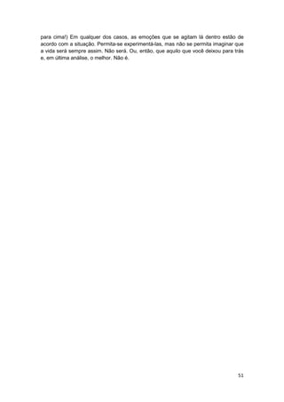 para cima!) Em qualquer dos casos, as emoções que se agitam lá dentro estão de
acordo com a situação. Permita-se experimentá-las, mas não se permita imaginar que
a vida será sempre assim. Não será. Ou, então, que aquilo que você deixou para trás
e, em última análise, o melhor. Não é.




                                                                                51
 