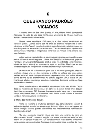6
           QUEBRANDO PADRÕES
                VICIADOS
        Cliff tinha cerca de dez, anos quando viu sua primeira revista pornográfica.
Aconteceu no porão de uma casa vizinha, onde um menino de 14 anos mostrou a
revista a diversos meninos mais novos.

        Depois dessa experiência. Cliff começou a olhar revistas semelhantes na
banca de jornais. Quando estava com 15 anos, ao examinar rapidamente o último
número da revista Play girl, conscientizou-se de que estava muito mais interessado em
olhar fotografias de homens do que de mulheres. Também se entregava regularmente
à masturbação, utilizando as imagens que havia visto nas revistas como alimento para
suas fantasias.

        A luta contra a masturbação e a pornografia permaneceu como padrão na vida
de Cliff por toda a década seguinte. Durante esse tempo foi um membro de igreja fiel.
Formou-se em uma grande faculdade cristã, e então foi contratado como ministro de
música de tempo integral em uma grande igreja do subúrbio. Mas todas as suas
atividades espirituais não pareciam inibir seus fortes desejos homossexuais.

         Muitas vezes ele fazia votos de parar com a leitura de pornografia. Mas sua
resolução durava uma ou duas semanas, e então ele voltava aos seus antigos
padrões. Uma vez se reprimiu por seis meses, depois encontrou uma revista velha no
toalete de uma loja de departamentos. Na semana seguinte, Cliff já eslava em uma
livraria para adultos, examinando as edições mais atuais da mesma revista que havia
encontrado no banheiro.

        Numa noite de sábado, ele alugou o seu primeiro vídeo para adultos. Depois
disso sua resistência se desvaneceu, e ele começou a assistir muitos filmes daquele
tipo todas as semanas. Cliff desejava desesperadamente parar com o seu pecado
sexual, mas estava preso — exatamente como muitos outros homens e mulheres
saindo do homossexualismo e lesbianismo.

O Dilema dos Sentimentos Sexuais

       Como os homens e mulheres controlam seu comportamento sexual? E
realmente possível impedir os pensamentos impuros? Como encontrar pureza em
nossos desejos sexuais quando consentimos nos relacionamentos homossexuais
durante muitos anos?

       “Eu não conseguia imaginar minha vida sem uma amante, ou sem um
relacionamento sexual,” confessou Maggie, que esteve envolvida no estilo de vida
lésbico por um período de dez anos. “Os períodos em que ficava sozinha entre uma e
outra parceira eram agonizantes. Precisava de companhia todas as noites, às vezes


                                                                                  52
 