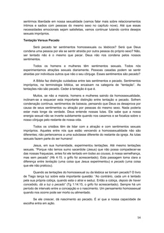 sentirmos liberdade em nossa sexualidade (vamos falar mais sobre relacionamentos
íntimos e sadios com pessoas do mesmo sexo no capítulo nove). Até que essas
necessidades emocionais sejam satisfeitas, vamos continuar lutando contra desejos
sexuais impróprios.

Tentação Versus Pecado

       Será pecado ter sentimentos homossexuais ou lésbicos? Será que Deus
condena uma pessoa por ela se sentir atraída por outra pessoa do próprio sexo? Não,
ser tentado não é o mesmo que pecar. Deus não nos condena pelos nossos
sentimentos.

       Todos os homens e mulheres têm sentimentos sexuais. Todos nós
experimentamos atrações sexuais diariamente. Pessoas casadas podem se sentir
atraídas por indivíduos outros que não o seu cônjuge. Esses sentimentos são pecado?

       A Bíblia faz distinção cuidadosa entre tais sentimentos e pecado. Sentimentos
impróprios, na terminologia bíblica, se encaixam na categoria de “tentação”. As
tentações não são pecado. Ceder à tentação é que é.

       Muitos, se não a maioria, homens e mulheres saindo da homossexualidade,
inclinam-se a esquecer esta importante distinção entre tentação e pecado. Sofrem
condenação contínua, sentimentos de baixeza, pensando que Deus os desaprova por
causa de seus sentimentos ou atração por pessoas do mesmo sexo. Nada poderia
estar mais longe da verdade. Deus entende nossas lutas. Ele sabe que a nossa
energia sexual não se inverte subitamente quando nos casamos e se focaliza sobre o
nosso cônjuge pelo restante de nossa vida.

        Todos os cristãos têm de lidar com a atração e com sentimentos sexuais
impróprios. Aqueles entre nós que estão vencendo a homossexualidade não são
diferentes; não pertencemos a uma subclasse diferente do restante da igreja. As lutas
sexuais fazem parte do ser humano!

       Jesus, em sua humanidade, experimentou tentações. Até mesmo tentações
sexuais. “Porque não temos sumo sacerdote (Jesus) que não possa compadecer-se
das nossas fraquezas, antes foi ele tentado em todas as cousas, à nossa semelhança,
mas sem pecado” (Hb 4:15. o grifo foi acrescentado). Esta passagem toma clara a
diferença entre tentação (uma coisa que Jesus experimentou) e pecado (uma coisa
que ele não praticou).

       Quando as tentações do homossexual ou da lésbica se tornam pecado? O livro
de Tiago lança luz sobre esta importante questão: “Ao contrário, cada um é tentado
pela sua própria cobiça, quando esta o atrai e seduz. Então a cobiça, depois de haver
concebido, dá a luz o pecado” (Tg 1:14:15, o grifo foi acrescentado). Sempre há um
período de intervalo entre a concepção e o nascimento. Um pensamento homossexual
quando nos ocorre pode ser morto ou alimentado.

       Se ele crescer, dá nascimento ao pecado. É aí que a nossa capacidade de
escolha entra em ação.



                                                                                  54
 
