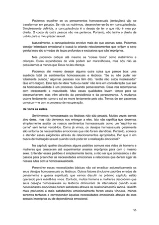 Podemos escolher se os pensamentos homossexuais (tentações) vão se
transformar em pecado. Se nós os nutrirmos, desenvolver-se-ão em concupiscência.
Simplesmente definida, a concupiscência é o desejo de ter o que não é meu por
direito. O corpo de outra pessoa não me pertence. Portanto, não tenho o direito de
usá-lo para o meu prazer sexual.

        Naturalmente, a concupiscência envolve mais do que apenas sexo. Podemos
desejar intimidade emocional e buscá-la criando relacionamentos que evitam o sexo
genital mas são crivados de laços profundos e exclusivos que são impróprios.

       Nós podemos cobiçar até mesmo as “coisas boas” como matrimônio e
crianças. Estas experiências de vida podem ser maravilhosas, mas nós não as
possuiremos a menos que Deus no-las ofereça.

       Podemos até mesmo desejar alguma outra coisa que parece boa: uma
ausência total de sentimentos homossexuais e lésbicos. “Se eu não puder ser
totalmente curado,” algumas pessoas nos têm dito. “então não estou interessado!”
Que erro trágico. Este tipo de idéia “tudo-ou-nada” não leva em consideração que sair
da homossexualidade é um processo. Quando perseveramos. Deus nos recompensa
com crescimento e maturidade. Mas essas qualidades levam tempo para se
desenvolverem; elas vêm através da persistência e da perseverança. A mudança
ocorre lentamente, como o sol se move lentamente pelo céu. Temos de ser pacientes
conosco — e com o processo de recuperação.

De volta às raízes

       Sentimentos homossexuais ou lésbicos não são pecado. Muitas vezes somos
alvo deles, mas não devemos nos entregar a eles. Isto não significa que devemos
simplesmente aceitar os nossos sentimentos homossexuais como um “espinho na
carne” sem tentar vencê-los. Como já vimos, os desejos homossexuais geralmente
são sintoma de necessidades emocionais que não foram atendidas. Portanto, comece
a atender essas exigências através de relacionamentos apropriados. Por que ir em
busca de frustração sexual quando você pode ter a realização emocional?

       No capítulo quatro discutimos alguns padrões comuns nas vidas de homens e
mulheres que cresceram até experimentar anseios impróprios para com o mesmo
sexo. Entender esses padrões é simplesmente teoria, a não ser que comecemos a dar
passos para preencher as necessidades emocionais e relacionais que deram lugar às
nossas lutas com a homossexualidade.

       Preencher essas necessidades básicas não vai erradicar automaticamente os
seus desejos homossexuais ou lésbicos. Outros fatores (inclusive padrões errados de
pensamento e guerra espiritual), que vamos discutir no próximo capítulo, estão
operando para mantê-Ios vivos. Contudo, muitos homens e mulheres descobrem que
seus desejos homossexuais ou lésbicos diminuíram de intensidade quando suas
necessidades emocionais foram satisfeitas através de relacionamentos sadios. Quanto
mais profundos e mais satisfatórios emocionalmente forem esses vínculos, menos
seremos tentados a corresponder àquelas necessidades emocionais através de atos
sexuais impróprios ou de dependência emocional.


                                                                                  55
 