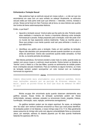 Enfrentando a Tentação Sexual

        Não podemos fugir ao estímulo sexual em nossa cultura — a não ser que nos
escondamos em casa com um saco enfiado na cabeça! Atualmente, os estímulos
sexuais estão por toda parte onde quer que olhemos — televisão, cinema, revistas e
jornais. Nosso jornal local em San Francisco até já levou os seus leitores aos quartos
dos fundos de bares sadomasoquistas lésbicos.

Então, o que fazer?

       Aguarde a tentação sexual. Você já sabe que faz parte da vida. Portanto aceite
       essa realidade e mantenha em mente a importante diferença entre tentação
       homossexual e pecado. Esteja preparado para a tentação; você não pode viver
       no mundo de hoje esperando evitá-la totalmente. Todas as manhãs peça a
       Deus que proteja a sua mente quando você sair para enfrentar o mundo e o
       que está lá fora.

       Identifique seu gatilho para a tentação. Cada um tem padrões de tentação.
       Alguns são atacados com pensamentos sexuais quando acordam ou um pouco
       antes de adormecer. Outros são suscetíveis quando estão cansados, no final
       do dia, ou durante períodos de estresse.

    São fatores periódicos. Os homens tendem a lutar mais no verão, quando todos se
vestem com pouca roupa e o estímulo visual aumenta. Outros temem os feriados da
“família” como o Natal ou o Dia das Mães, quando os sentimentos de solidão podem
levar a tentações sexuais irresistíveis. Para as mulheres (e alguns homens), os níveis
de tentação também podem acompanhar um ciclo mensal com as mudanças
hormonais do organismo.

************************* PAUSA ********************************

Comece observando mais atentamente seus próprios padrões. Anote
suas tentações sexuais por um período de diversas semanas (ou
mais). Quais as piores horas do dia? Que dias da semana? Do mês?
Do ano?

****************************************************************

        Muitos ex-gays têm encontrado ajuda quando observam atentamente seus
gatilhos sexuais. Essas fontes de tentação aumentada podem ser físicas
(enfermidade, cansaço, estresse, pressão) ou emocionais (medo, angústia, tristeza,
humilhação, vitimização, vazio, rejeição, sentimentos esmagadores).1

       Os gatilhos também podem ser de origem espiritual. Às vezes, as tentações
vêm “do nada” sem nenhum estímulo emocional ou físico que você possa identificar.
As tentações podem vir de Satanás, o nosso inimigo (veja 2 Co 11:3). Mas geralmente
esses sussurros do inimigo vêm junto com alguma vulnerabilidade física ou emocional.
Jesus, por exemplo, estivera no deserto jejuando por 40 dias quando finalmente
Satanás lhe apareceu (Mt 4:2-3).



                                                                                   56
 