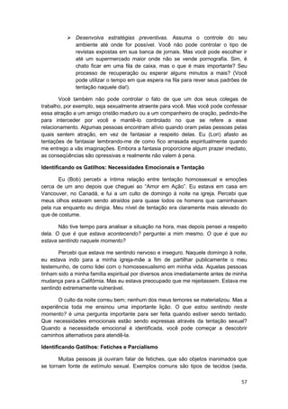 Desenvolva estratégias preventivas. Assuma o controle do seu
              ambiente até onde for possível. Você não pode controlar o tipo de
              revistas expostas em sua banca de jornais. Mas você pode escolher ir
              até um supermercado maior onde não se vende pornografia. Sim, é
              chato ficar em uma fila de caixa, mas o que é mais importante? Seu
              processo de recuperação ou esperar alguns minutos a mais? (Você
              pode utilizar o tempo em que espera na fila para rever seus padrões de
              tentação naquele dia!).

       Você também não pode controlar o fato de que um dos seus colegas de
trabalho, por exemplo, seja sexualmente atraente para você. Mas você pode confessar
essa atração a um amigo cristão maduro ou a um companheiro de oração, pedindo-lhe
para interceder por você e mantê-lo controlado no que se refere a esse
relacionamento. Algumas pessoas encontram alívio quando oram pelas pessoas pelas
quais sentem atração, em vez de fantasiar a respeito delas. Eu (Lori) afasto as
tentações de fantasiar lembrando-me de como fico arrasada espiritualmente quando
me entrego a vãs imaginações. Embora a fantasia proporcione algum prazer imediato,
as conseqüências são opressivas e realmente não valem à pena.

Identificando os Gatilhos: Necessidades Emocionais e Tentação

       Eu (Bob) percebi a íntima relação entre tentação homossexual e emoções
cerca de um ano depois que cheguei ao “Amor em Ação”. Eu estava em casa em
Vancouver, no Canadá, e fui a um culto de domingo à noite na igreja. Percebi que
meus olhos estavam sendo atraídos para quase lodos os homens que caminhavam
pela rua enquanto eu dirigia. Meu nível de tentação era claramente mais elevado do
que de costume.

       Não tive tempo para analisar a situação na hora, mas depois pensei a respeito
dela. O que é que estava acontecendo? perguntei a mim mesmo. O que é que eu
estava sentindo naquele momento?

       Percebi que estava me sentindo nervoso e inseguro. Naquele domingo à noite,
eu estava indo para a minha igreja-mãe a fim de partilhar publicamente o meu
testemunho, de como lidei com o homossexualismo em minha vida. Aquelas pessoas
tinham sido a minha família espiritual por diversos anos imediatamente antes de minha
mudança para a Califórnia. Mas eu estava preocupado que me rejeitassem. Estava me
sentindo extremamente vulnerável.

       O culto da noite correu bem; nenhum dos meus temores se materializou. Mas a
experiência toda me ensinou uma importante lição. O que estou sentindo neste
momento? é uma pergunta importante para ser feita quando estiver sendo tentado.
Que necessidades emocionais estão sendo expressas através da tentação sexual?
Quando a necessidade emocional é identificada, você pode começar a descobrir
caminhos alternativos para atendê-la.

Identificando Gatilhos: Fetiches e Parcialismo

       Muitas pessoas já ouviram falar de fetiches, que são objetos inanimados que
se tornam fonte de estímulo sexual. Exemplos comuns são tipos de tecidos (seda,

                                                                                  57
 