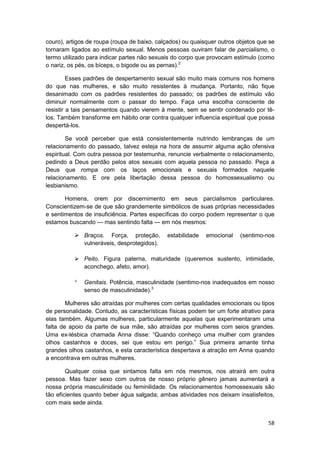 couro), artigos de roupa (roupa de baixo, calçados) ou quaisquer outros objetos que se
tornaram ligados ao estímulo sexual. Menos pessoas ouviram falar de parcialismo, o
termo utilizado para indicar partes não sexuais do corpo que provocam estímulo (como
o nariz, os pés, os bíceps, o bigode ou as pernas).2

         Esses padrões de despertamento sexual são muito mais comuns nos homens
do que nas mulheres, e são muito resistentes à mudança. Portanto, não fique
desanimado com os padrões resistentes do passado; os padrões de estímulo vão
diminuir normalmente com o passar do tempo. Faça uma escolha consciente de
resistir a tais pensamentos quando vierem à mente, sem se sentir condenado por tê-
los. Também transforme em hábito orar contra qualquer influencia espiritual que possa
despertá-los.

        Se você perceber que está consistentemente nutrindo lembranças de um
relacionamento do passado, talvez esteja na hora de assumir alguma ação ofensiva
espiritual. Com outra pessoa por testemunha, renuncie verbalmente o relacionamento,
pedindo a Deus perdão pelos atos sexuais com aquela pessoa no passado. Peça a
Deus que rompa com os laços emocionais e sexuais formados naquele
relacionamento. E ore pela libertação dessa pessoa do homossexualismo ou
lesbianismo.

       Homens, orem por discernimento em seus parcialismos particulares.
Conscientizem-se de que são grandemente simbólicos de suas próprias necessidades
e sentimentos de insuficiência. Partes específicas do corpo podem representar o que
estamos buscando — mas sentindo falta — em nós mesmos:

              Braços. Força, proteção,       estabilidade   emocional    (sentimo-nos
              vulneráveis, desprotegidos).

              Peito. Figura paterna, maturidade (queremos sustento, intimidade,
              aconchego, afeto, amor).

              Genitais. Potência, masculinidade (sentimo-nos inadequados em nosso
              senso de masculinidade).3

        Mulheres são atraídas por mulheres com certas qualidades emocionais ou tipos
de personalidade. Contudo, as características físicas podem ter um forte atrativo para
elas também. Algumas mulheres, particularmente aquelas que experimentaram uma
falta de apoio da parte de sua mãe, são atraídas por mulheres com seios grandes.
Uma ex-lésbica chamada Anna disse: “Quando conheço uma mulher com grandes
olhos castanhos e doces, sei que estou em perigo.” Sua primeira amante tinha
grandes olhos castanhos, e esta característica despertava a atração em Anna quando
a encontrava em outras mulheres.

        Qualquer coisa que sintamos falta em nós mesmos, nos atrairá em outra
pessoa. Mas fazer sexo com outros de nosso próprio gênero jamais aumentará a
nossa própria masculinidade ou feminilidade. Os relacionamentos homossexuais são
tão eficientes quanto beber água salgada; ambas atividades nos deixam insatisfeitos,
com mais sede ainda.


                                                                                   58
 