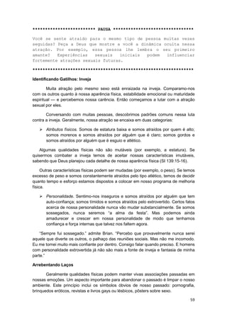 ************************* PAUSA ********************************

Você se sente atraído para o mesmo tipo de pessoa muitas vezes
seguidas? Peça a Deus que mostre a você a dinâmica oculta nessa
atração. Por exemplo, essa pessoa lhe lembra o seu primeiro
amante?   Experiências   sexuais   iniciais podem   influenciar
fortemente atrações sexuais futuras.

****************************************************************

Identificando Gatilhos: Inveja

        Muita atração pelo mesmo sexo está enraizada na inveja. Comparamo-nos
com os outros quanto à nossa aparência física, estabilidade emocional ou maturidade
espiritual — e percebemos nossa carência. Então começamos a lutar com a atração
sexual por eles.

       Conversando com muitas pessoas, descobrimos padrões comuns nessa luta
contra a inveja. Geralmente, nossa atração se encaixa em duas categorias:

       Atributos físicos. Somos de estatura baixa e somos atraídos por quem é alto;
       somos morenos e somos atraídos por alguém que é claro; somos gordos e
       somos atraídos por alguém que é esguio e atlético.

    Algumas qualidades físicas não são mutáveis (por exemplo, a estatura). Se
quisermos combater a inveja temos de aceitar nossas características imutáveis,
sabendo que Deus planejou cada detalhe de nossa aparência física (SI 139:15-16).

     Outras características físicas podem ser mudadas (por exemplo, o peso). Se temos
excesso de peso e somos constantemente atraídos pelo tipo atlético, temos de decidir
quanto tempo e esforço estamos dispostos a colocar em nosso programa de melhoria
física.

       Personalidade. Sentimo-nos inseguros e somos atraídos por alguém que tem
       auto-confiança; somos tímidos e somos atraídos pelo extrovertido. Certos fatos
       acerca de nossa personalidade nunca vão mudar substancialmente. Se somos
       sossegados, nunca seremos “a alma da festa”. Mas podemos ainda
       amadurecer e crescer em nossa personalidade de modo que tenhamos
       confiança e força internas que talvez nos faltem agora.

    “Sempre fui sossegado.” admite Brian. “Percebo que provavelmente nunca serei
aquele que diverte os outros, o palhaço das reuniões sociais. Mas não me incomodo.
Eu me tornei muito mais confiante por dentro. Consigo falar quando preciso. E homens
com personalidade extrovertida já não são mais a fonte de inveja e fantasia de minha
parte.”

Arrebentando Laços

       Geralmente qualidades físicas podem manter vivas associações passadas em
nossas emoções. Um aspecto importante para abandonar o passado é limpar o nosso
ambiente. Este princípio inclui os símbolos óbvios de nosso passado: pornografia,
brinquedos eróticos, revistas e livros gays ou lésbicos, pôsters sobre sexo.

                                                                                  59
 