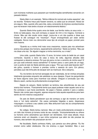 com inúmeras mulheres que passaram por transformações semelhantes vencendo um
passado lésbico.

       Starla Allen é um exemplo. “Minha infância foi normal sob muitos aspectos”, ela
se recorda. “Embora meus pais fossem severos, eu sabia que se amavam. Nosso lar
era seguro. Mas, quando olho para trás, estou consciente de diversos acontecimentos
que me levaram mais tarde a buscar um relacionamento lésbico.”

       Quando Starla tinha quatro anos de idade, sua família visitou os seus avós. —
Entre os bate-papos, meu avô começou a caçoar de mim e me magoou. Comecei a
chorar. Meu pai não soube como reagir. Levou-me a um dos quartos e disse que
ficasse lá até conseguir me “recompor”. Fiquei envergonhada por estar sendo
castigada. Nunca mais vou demonstrar esse tipo de emoção ao papai, prometi para
mim mesma.

       “Quando eu e minha irmã mais nova crescemos, nossos pais nos advertiram
acerca dos perigos dos homens, especialmente estranhos,” Starla se lembra. “Meu pai
me disse uma vez: ‘Se alguém magoar a minha menininha, eu o mato’”.

        Uma noite, quando Starla tinha 13 anos, foi tomar conta do bebê de um casal
conhecido. Quando o dono da casa a levou de volta, algumas atitudes dele
começaram a deixá-la ansiosa: Por que ele parou no bar a caminho de minha casa? E
por que está entrando nessa estradinha? O homem parou o carro perto de um lago,
com a porta do lado de Starla abrindo para a água. “Por que você está fazendo isto?”
ela gritou, quando o homem a prendeu contra o assento do carro. Em pânico,
percebeu que não tinha jeito de escapar sem se machucar. Ele a estuprou.

       “Eu me lembro da horrível sensação de ser violentada, de ter minhas emoções
totalmente ignoradas enquanto ele satisfazia os seus desejos. Fiquei me perguntando
se fizera alguma coisa para incentivar sua atitude. Cheguei à conclusão que não.
Mesmo assim, sentia-me profundamente envergonhada.”

       Depois do estupro, Starla também se lembrou das advertências de seu pai
acerca dos homens. “Francamente temia que papai pudesse matar aquele cara se eu
lhe contasse o que havia acontecido. Se papai o fizesse, poderia ir para a cadeia.
Resolvi não contar para ninguém, apenas empurrar toda aquela experiência para bem
dentro de mim mesma e esquecê-la.”

       Os pais de Starla perceberam que ela começou a agir de maneira um tanto
dura e “um tanto estranha”. Ela usava camisetas folgadas e jeans, dispensava
maquiagem, e cortava o seu cabelo curto. Mas atribuíram tudo isto ao comportamento
normal da adolescência.

      No colégio, Starla tentou namorar. Mas um medo profundamente enraizado e
um ódio dos homens já tomara conta de seu coração. “Inconscientemente eu olhava
os homens como adversários que deviam ser derrotados. Com essa atitude, meus
namoros eram um desastre, o que vinha comprovar que além de não precisar de
homens, eles também não precisavam de mim.”

       Na faculdade, Starla conheceu Kathy, que parecia sua alma gêmea. “Eu lhe
ensinei como saltar obstáculos. Ela me ensinou a jogar handebol. Mas o que

                                                                                    6
 