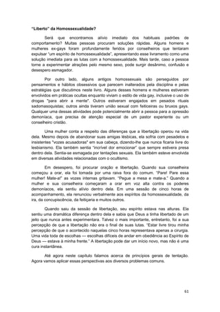“Liberto” da Homossexualidade?

       Será que encontramos alívio imediato dos habituais padrões de
comportamento? Muitas pessoas procuram soluções rápidas. Alguns homens e
mulheres ex-gays foram profundamente feridos por conselheiros que tentaram
expulsar “um espírito de homossexualidade”, apresentando esse livramento como uma
solução imediata para as lutas com a homossexualidade. Mais tarde, caso a pessoa
torne a experimentar atrações pelo mesmo sexo, pode surgir desânimo, confusão e
desespero esmagador.

       Por outro lado, alguns antigos homossexuais são perseguidos por
pensamentos e hábitos obsessivos que parecem inalterados pela disciplina e pelas
estratégias que discutimos neste livro. Alguns desses homens e mulheres estiveram
envolvidos em práticas ocultas enquanto viviam o estilo de vida gay, inclusive o uso de
drogas "para abrir a mente". Outros estiveram engajados em pesados rituais
sadomasoquistas; outros ainda tiveram união sexual com feiticeiras ou bruxos gays.
Qualquer uma dessas atividades pode potencialmente abrir a pessoa para a opressão
demoníaca, que precisa de atenção especial de um pastor experiente ou um
conselheiro cristão.

        Uma mulher conta a respeito das diferenças que a libertação operou na vida
dela. Mesmo depois de abandonar suas amigas lésbicas, ela sofria com pesadelos e
insistentes "vozes acusadoras" em sua cabeça, dizendo-lhe que nunca ficaria livre do
lesbianismo. Ela também sentia “incrível dor emocionar” que sempre estivera presa
dentro dela. Sentia-se esmagada por tentações sexuais. Ela também esteve envolvida
em diversas atividades relacionadas com o ocultismo.

        Em desespero, foi procurar oração e libertação. Quando sua conselheira
começou a orar, ela foi tomada por uma raiva fora do comum. “Pare! Pare essa
mulher! Mate-a!” as vozes internas gritavam. “Pegue a mesa e mate-a.” Quando a
mulher e sua conselheira começaram a orar em voz alta contra os poderes
demoníacos, ela sentiu alívio dentro dela. Em uma sessão de cinco horas de
acompanhamento, ela renunciou verbalmente aos espíritos da homossexualidade, da
ira, da concupiscência, da feitiçaria e muitos outros.

        Quando saiu da sessão de libertação, seu espírito estava nas alturas. Ela
sentiu uma dramática diferença dentro dela e sabia que Deus a tinha libertado de um
jeito que nunca antes experimentara. Talvez o mais importante, entretanto, foi a sua
percepção de que a libertação não era o final de suas lutas. “Estar livre tirou minha
percepção de que o acontecido naquelas cinco horas representava apenas a cirurgia.
Uma vida toda de escolhas — escolhas difíceis de andar em obediência ao Espírito de
Deus — estava à minha frente.” A libertação pode dar um início novo, mas não é uma
cura instantânea.

       Até agora neste capítulo falamos acerca de princípios gerais de tentação.
Agora vamos aplicar essas perspectivas aos diversos problemas comuns.




                                                                                    61
 