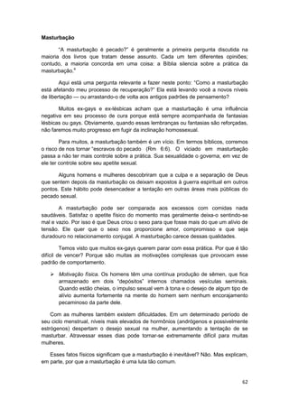 Masturbação

       “A masturbação é pecado?” é geralmente a primeira pergunta discutida na
maioria dos livros que tratam desse assunto. Cada um tem diferentes opiniões;
contudo, a maioria concorda em uma coisa: a Bíblia silencia sobre a prática da
masturbação.4

        Aqui está uma pergunta relevante a fazer neste ponto: “Como a masturbação
está afetando meu processo de recuperação?” Ela está levando você a novos níveis
de libertação — ou arrastando-o de volta aos antigos padrões de pensamento?

       Muitos ex-gays e ex-lésbicas acham que a masturbação é uma influência
negativa em seu processo de cura porque está sempre acompanhada de fantasias
lésbicas ou gays. Obviamente, quando essas lembranças ou fantasias são reforçadas,
não faremos muito progresso em fugir da inclinação homossexual.

        Para muitos, a masturbação também é um vício. Em termos bíblicos, corremos
o risco de nos tornar “escravos do pecado (Rm 6:6). O viciado em masturbação
passa a não ter mais controle sobre a prática. Sua sexualidade o governa, em vez de
ele ter controle sobre seu apetite sexual.

       Alguns homens e mulheres descobriram que a culpa e a separação de Deus
que sentem depois da masturbação os deixam expostos à guerra espiritual em outros
pontos. Este hábito pode desencadear a tentação em outras áreas mais públicas do
pecado sexual.

       A masturbação pode ser comparada aos excessos com comidas nada
saudáveis. Satisfaz o apetite físico do momento mas geralmente deixa-o sentindo-se
mal e vazio. Por isso é que Deus criou o sexo para que fosse mais do que um alívio de
tensão. Ele quer que o sexo nos proporcione amor, compromisso e que seja
duradouro no relacionamento conjugal. A masturbação carece dessas qualidades.

         Temos visto que muitos ex-gays querem parar com essa prática. Por que é tão
difícil de vencer? Porque são muitas as motivações complexas que provocam esse
padrão de comportamento.

       Motivação física. Os homens têm uma contínua produção de sêmen, que fica
       armazenado em dois “depósitos” internos chamados vesículas seminais.
       Quando estão cheias, o impulso sexual vem à tona e o desejo de algum tipo de
       alívio aumenta fortemente na mente do homem sem nenhum encorajamento
       pecaminoso da parte dele.

    Com as mulheres também existem dificuldades. Em um determinado período de
seu ciclo menstrual, níveis mais elevados de hormônios (andrógenos e possivelmente
estrógenos) despertam o desejo sexual na mulher, aumentando a tentação de se
masturbar. Atravessar esses dias pode tornar-se extremamente difícil para muitas
mulheres.

   Esses fatos físicos significam que a masturbação é inevitável? Não. Mas explicam,
em parte, por que a masturbação é uma luta tão comum.


                                                                                  62
 