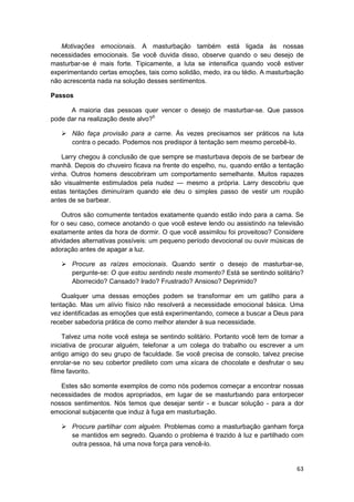 Motivações emocionais. A masturbação também está ligada às nossas
necessidades emocionais. Se você duvida disso, observe quando o seu desejo de
masturbar-se é mais forte. Tipicamente, a luta se intensifica quando você estiver
experimentando certas emoções, tais como solidão, medo, ira ou tédio. A masturbação
não acrescenta nada na solução desses sentimentos.

Passos

      A maioria das pessoas quer vencer o desejo de masturbar-se. Que passos
pode dar na realização deste alvo?5

       Não faça provisão para a carne. Às vezes precisamos ser práticos na luta
       contra o pecado. Podemos nos predispor à tentação sem mesmo percebê-lo.

    Larry chegou à conclusão de que sempre se masturbava depois de se barbear de
manhã. Depois do chuveiro ficava na frente do espelho, nu, quando então a tentação
vinha. Outros homens descobriram um comportamento semelhante. Muitos rapazes
são visualmente estimulados pela nudez — mesmo a própria. Larry descobriu que
estas tentações diminuíram quando ele deu o simples passo de vestir um roupão
antes de se barbear.

    Outros são comumente tentados exatamente quando estão indo para a cama. Se
for o seu caso, comece anotando o que você esteve lendo ou assistindo na televisão
exatamente antes da hora de dormir. O que você assimilou foi proveitoso? Considere
atividades alternativas possíveis: um pequeno período devocional ou ouvir músicas de
adoração antes de apagar a luz.

       Procure as raízes emocionais. Quando sentir o desejo de masturbar-se,
       pergunte-se: O que estou sentindo neste momento? Está se sentindo solitário?
       Aborrecido? Cansado? Irado? Frustrado? Ansioso? Deprimido?

    Qualquer uma dessas emoções podem se transformar em um gatilho para a
tentação. Mas um alívio físico não resolverá a necessidade emocional básica. Uma
vez identificadas as emoções que está experimentando, comece a buscar a Deus para
receber sabedoria prática de como melhor atender à sua necessidade.

     Talvez uma noite você esteja se sentindo solitário. Portanto você tem de tomar a
iniciativa de procurar alguém, telefonar a um colega do trabalho ou escrever a um
antigo amigo do seu grupo de faculdade. Se você precisa de consolo, talvez precise
enrolar-se no seu cobertor predileto com uma xícara de chocolate e desfrutar o seu
filme favorito.

   Estes são somente exemplos de como nós podemos começar a encontrar nossas
necessidades de modos apropriados, em lugar de se masturbando para entorpecer
nossos sentimentos. Nós temos que desejar sentir - e buscar solução - para a dor
emocional subjacente que induz à fuga em masturbação.

       Procure partilhar com alguém. Problemas como a masturbação ganham força
       se mantidos em segredo. Quando o problema é trazido à luz e partilhado com
       outra pessoa, há uma nova força para vencê-lo.


                                                                                  63
 
