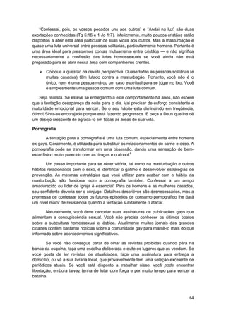 “Confessai, pois, os vossos pecados uns aos outros” e “Andai na luz” são duas
exortações conhecidas (Tg 5:16 e 1 Jo 1:7). Infelizmente, muito poucos cristãos estão
dispostos a abrir esta área particular de suas vidas aos outros. Mas a masturbação é
quase uma luta universal entre pessoas solitárias, particularmente homens. Portanto é
uma área ideal para prestarmos contas mutuamente entre cristãos — e não significa
necessariamente a confissão das lutas homossexuais se você ainda não está
preparado para se abrir nessa área com companheiros crentes.

       Coloque a questão na devida perspectiva. Quase todas as pessoas solitárias (e
       muitas casadas) têm lutado contra a masturbação. Portanto, você não é o
       único, nem é uma pessoa má ou um caso espiritual para se jogar no lixo. Você
       é simplesmente uma pessoa comum com uma luta comum.

    Seja realista. Se esteve se entregando a este comportamento há anos, não espere
que a tentação desapareça da noite para o dia. Vai precisar de esforço consistente e
maturidade emocional para vencer. Se o seu hábito está diminuindo em freqüência,
ótimo! Sinta-se encorajado porque está fazendo progressos. E peça a Deus que lhe dê
um desejo crescente de agradá-lo em todas as áreas de sua vida.

Pornografia

        A tentação para a pornografia é uma luta comum, especialmente entre homens
ex-gays. Geralmente, é utilizada para substituir os relacionamentos de carne-e-osso. A
pornografia pode se transformar em uma obsessão, dando uma sensação de bem-
estar físico muito parecido com as drogas e o álcool.6

       Um passo importante para se obter vitória, tal como na masturbação e outros
hábitos relacionados com o sexo, é identificar o gatilho e desenvolver estratégias de
prevenção. As mesmas estratégias que você utilizar para acabar com o hábito da
masturbação vão funcionar com a pornografia também. Confessar a um amigo
amadurecido ou líder de igreja é essencial. Para os homens e as mulheres casados,
seu confidente deveria ser o cônjuge. Detalhes descritivos são desnecessários, mas a
promessa de confessar todos os futuros episódios de consumo pornográfico lhe dará
um nível maior de resistência quando a tentação subitamente o atacar.

       Naturalmente, você deve cancelar suas assinaturas de publicações gays que
alimentam a concupiscência sexual. Você não precisa conhecer os últimos boatos
sobre a subcultura homossexual e lésbica. Atualmente muitos jornais das grandes
cidades contêm bastante notícias sobre a comunidade gay para mantê-lo mais do que
informado sobre acontecimentos significativos.

        Se você não consegue parar de olhar as revistas proibidas quando pára na
banca da esquina, faça uma escolha deliberada e evite os lugares que as vendam. Se
você gosta de ler revistas de atualidades, faça uma assinatura para entrega a
domicílio, ou vá à sua livraria local, que provavelmente tem uma seleção excelente de
periódicos atuais. Se você está disposto a trabalhar nisso, você pode encontrar
libertação, embora talvez tenha de lutar com força e por muito tempo para vencer a
batalha.




                                                                                   64
 